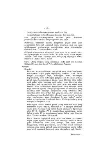 - 15 -

  - pemerataan dalam pengenaan pajaknya; dan
  - memerhatikan perkembangan ekonomi dan moneter,
  atas   penghasilan-penghasilan   tersebut  perlu diberikan
  perlakuan tersendiri dalam pengenaan pajaknya.
  Perlakuan tersendiri dalam pengenaan pajak atas jenis
  penghasilan tersebut termasuk sifat, besarnya, dan tata cara
  pelaksanaan pembayaran, pemotongan, atau pemungutan
  diatur dengan Peraturan Pemerintah.
  Obligasi sebagaimana dimaksud pada ayat ini termasuk surat
  utang berjangka waktu lebih dari 12 (dua belas) bulan, seperti
  Medium Term Note, Floating Rate Note yang berjangka waktu
  lebih dari 12 (dua belas) bulan.
  Surat Utang Negara yang dimaksud pada ayat ini meliputi
  Obligasi Negara dan Surat Perbendaharaan Negara.
Ayat (3)
  Huruf a
      Bantuan atau sumbangan bagi pihak yang menerima bukan
      merupakan objek pajak sepanjang diterima tidak dalam
      rangka hubungan kerja, hubungan usaha, hubungan
      kepemilikan, atau hubungan penguasaan di antara pihak-
      pihak yang bersangkutan. Zakat yang diterima oleh badan
      amil zakat atau lembaga amil zakat yang dibentuk atau
      disahkan oleh pemerintah dan para penerima zakat yang
      berhak serta sumbangan keagamaan yang sifatnya wajib
      bagi pemeluk agama lainnya yang diakui di Indonesia yang
      diterima oleh lembaga keagamaan yang dibentuk atau
      disahkan oleh pemerintah dan yang diterima oleh penerima
      sumbangan yang berhak diperlakukan sama seperti bantuan
      atau sumbangan. Yang dimaksud dengan “zakat” adalah
      zakat sebagaimana dimaksud dalam Undang-Undang yang
      mengatur mengenai zakat.
     Hubungan usaha antara pihak yang memberi dan yang
     menerima dapat terjadi, misalnya PT A sebagai produsen
     suatu jenis barang yang bahan baku utamanya diproduksi
     oleh PT B. Apabila PT B memberikan sumbangan bahan
     baku kepada PT A, sumbangan bahan baku yang diterima
     oleh PT A merupakan objek pajak.
     Harta hibahan bagi pihak yang menerima bukan merupakan
     objek pajak apabila diterima oleh keluarga sedarah dalam
     garis keturunan lurus satu derajat, dan oleh badan
     keagamaan, badan pendidikan, atau badan sosial termasuk
     yayasan atau orang pribadi yang menjalankan usaha mikro
     dan kecil termasuk koperasi yang ditetapkan oleh Menteri

                                                   Keuangan …
 