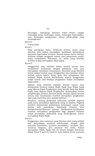 - 16 -

  Keuangan, sepanjang diterima tidak dalam rangka
  hubungan kerja, hubungan usaha, hubungan kepemilikan,
  atau hubungan penguasaan antara pihak-pihak yang
  bersangkutan.
Huruf b
  Cukup jelas.
Huruf c
  Pada prinsipnya harta, termasuk setoran tunai, yang
  diterima oleh badan merupakan tambahan kemampuan
  ekonomis bagi badan tersebut. Namun karena harta tersebut
  diterima sebagai pengganti saham atau penyertaan modal,
  maka berdasarkan ketentuan ini, harta yang diterima
  tersebut bukan merupakan objek pajak.
Huruf d
  Penggantian atau imbalan dalam bentuk natura atau
  kenikmatan berkenaan dengan pekerjaan atau jasa
  merupakan tambahan kemampuan ekonomis yang diterima
  bukan dalam bentuk uang. Penggantian atau imbalan dalam
  bentuk natura seperti beras, gula, dan sebagainya, dan
  imbalan dalam bentuk kenikmatan, seperti penggunaan
  mobil, rumah, dan fasilitas pengobatan bukan merupakan
  objek pajak.
  Apabila yang memberi imbalan berupa natura atau
  kenikmatan tersebut bukan Wajib Pajak atau Wajib Pajak
  yang dikenai Pajak Penghasilan yang bersifat final dan Wajib
  Pajak yang dikenai Pajak Penghasilan berdasarkan norma
  penghitungan khusus (deemed profit), imbalan dalam bentuk
  natura atau kenikmatan tersebut merupakan penghasilan
  bagi yang menerima atau memperolehnya.
  Misalnya, seorang penduduk Indonesia menjadi pegawai
  pada suatu perwakilan diplomatik asing di Jakarta. Pegawai
  tersebut memperoleh kenikmatan menempati rumah yang
  disewa    oleh   perwakilan   diplomatik    tersebut    atau
  kenikmatan-kenikmatan lainnya. Kenikmatan-kenikmatan
  tersebut merupakan penghasilan bagi pegawai tersebut
  sebab perwakilan diplomatik yang bersangkutan bukan
  merupakan Wajib Pajak.
Huruf e
  Penggantian atau santunan yang diterima oleh orang pribadi
  dari perusahaan asuransi sehubungan dengan polis
  asuransi kesehatan, asuransi kecelakaan, asuransi jiwa,
  asuransi dwiguna, dan asuransi bea siswa, bukan
  merupakan Objek Pajak. Hal ini selaras dengan ketentuan
  dalam Pasal 9 ayat (1) huruf d, yaitu bahwa premi asuransi

                                                      yang …
 