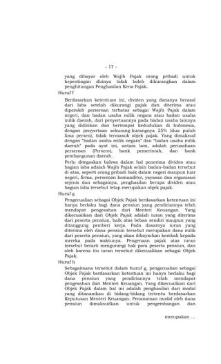 - 17 -

  yang dibayar oleh Wajib Pajak orang pribadi           untuk
  kepentingan dirinya tidak boleh dikurangkan           dalam
  penghitungan Penghasilan Kena Pajak.
Huruf f
  Berdasarkan ketentuan ini, dividen yang dananya berasal
  dari laba setelah dikurangi pajak dan diterima atau
  diperoleh perseroan terbatas sebagai Wajib Pajak dalam
  negeri, dan badan usaha milik negara atau badan usaha
  milik daerah, dari penyertaannya pada badan usaha lainnya
  yang didirikan dan bertempat kedudukan di Indonesia,
  dengan penyertaan sekurang-kurangnya 25% (dua puluh
  lima persen), tidak termasuk objek pajak. Yang dimaksud
  dengan “badan usaha milik negara” dan “badan usaha milik
  daerah” pada ayat ini, antara lain, adalah perusahaan
  perseroan     (Persero),   bank    pemerintah,    dan   bank
  pembangunan daerah.
  Perlu ditegaskan bahwa dalam hal penerima dividen atau
  bagian laba adalah Wajib Pajak selain badan-badan tersebut
  di atas, seperti orang pribadi baik dalam negeri maupun luar
  negeri, firma, perseroan komanditer, yayasan dan organisasi
  sejenis dan sebagainya, penghasilan berupa dividen atau
  bagian laba tersebut tetap merupakan objek pajak.
Huruf g
  Pengecualian sebagai Objek Pajak berdasarkan ketentuan ini
  hanya berlaku bagi dana pensiun yang pendiriannya telah
  mendapat pengesahan dari Menteri Keuangan. Yang
  dikecualikan dari Objek Pajak adalah iuran yang diterima
  dari peserta pensiun, baik atas beban sendiri maupun yang
  ditanggung pemberi kerja. Pada dasarnya iuran yang
  diterima oleh dana pensiun tersebut merupakan dana milik
  dari peserta pensiun, yang akan dibayarkan kembali kepada
  mereka pada waktunya. Pengenaan pajak atas iuran
  tersebut berarti mengurangi hak para peserta pensiun, dan
  oleh karena itu iuran tersebut dikecualikan sebagai Objek
  Pajak.
Huruf h
  Sebagaimana tersebut dalam huruf g, pengecualian sebagai
  Objek Pajak berdasarkan ketentuan ini hanya berlaku bagi
  dana     pensiun    yang    pendiriannya    telah   mendapat
  pengesahan dari Menteri Keuangan. Yang dikecualikan dari
  Objek Pajak dalam hal ini adalah penghasilan dari modal
  yang ditanamkan di bidang-bidang tertentu berdasarkan
  Keputusan Menteri Keuangan. Penanaman modal oleh dana
  pensiun     dimaksudkan       untuk     pengembangan     dan


                                                merupakan …
 