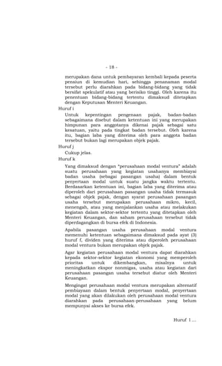 - 18 -

  merupakan dana untuk pembayaran kembali kepada peserta
  pensiun di kemudian hari, sehingga penanaman modal
  tersebut perlu diarahkan pada bidang-bidang yang tidak
  bersifat spekulatif atau yang berisiko tinggi. Oleh karena itu
  penentuan bidang-bidang tertentu dimaksud ditetapkan
  dengan Keputusan Menteri Keuangan.
Huruf i
  Untuk     kepentingan     pengenaan    pajak,    badan-badan
  sebagaimana disebut dalam ketentuan ini yang merupakan
  himpunan para anggotanya dikenai pajak sebagai satu
  kesatuan, yaitu pada tingkat badan tersebut. Oleh karena
  itu, bagian laba yang diterima oleh para anggota badan
  tersebut bukan lagi merupakan objek pajak.
Huruf j
  Cukup jelas.
Huruf k
   Yang dimaksud dengan “perusahaan modal ventura” adalah
   suatu perusahaan yang kegiatan usahanya membiayai
   badan usaha (sebagai pasangan usaha) dalam bentuk
   penyertaan modal untuk suatu jangka waktu tertentu.
   Berdasarkan ketentuan ini, bagian laba yang diterima atau
   diperoleh dari perusahaan pasangan usaha tidak termasuk
   sebagai objek pajak, dengan syarat perusahaan pasangan
   usaha tersebut merupakan perusahaan mikro, kecil,
   menengah, atau yang menjalankan usaha atau melakukan
   kegiatan dalam sektor-sektor tertentu yang ditetapkan oleh
   Menteri Keuangan, dan saham perusahaan tersebut tidak
   diperdagangkan di bursa efek di Indonesia.
   Apabila pasangan usaha perusahaan modal ventura
   memenuhi ketentuan sebagaimana dimaksud pada ayat (3)
   huruf f, dividen yang diterima atau diperoleh perusahaan
   modal ventura bukan merupakan objek pajak.
   Agar kegiatan perusahaan modal ventura dapat diarahkan
   kepada sektor-sektor kegiatan ekonomi yang memperoleh
   prioritas   untuk    dikembangkan,   misalnya    untuk
   meningkatkan ekspor nonmigas, usaha atau kegiatan dari
   perusahaan pasangan usaha tersebut diatur oleh Menteri
   Keuangan.
   Mengingat perusahaan modal ventura merupakan alternatif
   pembiayaan dalam bentuk penyertaan modal, penyertaan
   modal yang akan dilakukan oleh perusahaan modal ventura
   diarahkan pada perusahaan-perusahaan yang belum
   mempunyai akses ke bursa efek.


                                                     Huruf l …
 