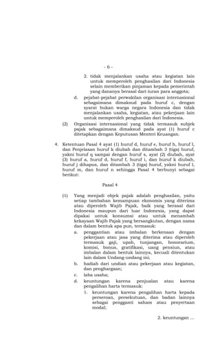 -6-

              2. tidak menjalankan usaha atau kegiatan lain
                 untuk memperoleh penghasilan dari Indonesia
                 selain memberikan pinjaman kepada pemerintah
                 yang dananya berasal dari iuran para anggota;
         d. pejabat-pejabat perwakilan organisasi internasional
              sebagaimana dimaksud pada huruf c, dengan
              syarat bukan warga negara Indonesia dan tidak
              menjalankan usaha, kegiatan, atau pekerjaan lain
              untuk memperoleh penghasilan dari Indonesia.
   (2)   Organisasi internasional yang tidak termasuk subjek
         pajak sebagaimana dimaksud pada ayat (1) huruf c
         ditetapkan dengan Keputusan Menteri Keuangan.

4. Ketentuan Pasal 4 ayat (1) huruf d, huruf e, huruf h, huruf l,
   dan Penjelasan huruf k diubah dan ditambah 3 (tiga) huruf,
   yakni huruf q sampai dengan huruf s, ayat (2) diubah, ayat
   (3) huruf a, huruf d, huruf f, huruf i, dan huruf k diubah,
   huruf j dihapus, dan ditambah 3 (tiga) huruf, yakni huruf l,
   huruf m, dan huruf n sehingga Pasal 4 berbunyi sebagai
   berikut:

                      Pasal 4

   (1)   Yang menjadi objek pajak adalah penghasilan, yaitu
         setiap tambahan kemampuan ekonomis yang diterima
         atau diperoleh Wajib Pajak, baik yang berasal dari
         Indonesia maupun dari luar Indonesia, yang dapat
         dipakai untuk konsumsi atau untuk menambah
         kekayaan Wajib Pajak yang bersangkutan, dengan nama
         dan dalam bentuk apa pun, termasuk:
         a. penggantian atau imbalan berkenaan dengan
              pekerjaan atau jasa yang diterima atau diperoleh
              termasuk gaji, upah, tunjangan, honorarium,
              komisi, bonus, gratifikasi, uang pensiun, atau
              imbalan dalam bentuk lainnya, kecuali ditentukan
              lain dalam Undang-undang ini;
         b. hadiah dari undian atau pekerjaan atau kegiatan,
              dan penghargaan;
         c. laba usaha;
         d. keuntungan karena penjualan atau karena
              pengalihan harta termasuk:
              1. keuntungan karena pengalihan harta kepada
                  perseroan, persekutuan, dan badan lainnya
                  sebagai pengganti saham atau penyertaan
                  modal;

                                               2. keuntungan ...
 