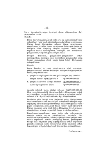 - 20 -

kurs, kerugian-kerugian tersebut dapat dikurangkan dari
penghasilan bruto.
Huruf a
  Biaya-biaya yang dimaksud pada ayat ini lazim disebut biaya
  sehari-hari yang boleh dibebankan pada tahun pengeluaran.
  Untuk dapat dibebankan sebagai biaya, pengeluaran-
  pengeluaran tersebut harus mempunyai hubungan langsung
  maupun tidak langsung dengan kegiatan usaha atau
  kegiatan untuk mendapatkan, menagih, dan memelihara
  penghasilan yang merupakan objek pajak.
  Dengan     demikian,  pengeluaran-pengeluaran   untuk
  mendapatkan, menagih, dan memelihara penghasilan yang
  bukan merupakan objek pajak tidak boleh dibebankan
  sebagai biaya.
  Contoh:
  Dana Pensiun A yang pendiriannya telah mendapat
  pengesahan dari Menteri Keuangan memperoleh penghasilan
  bruto yang terdiri dari:
  a. penghasilan yang bukan merupakan objek pajak sesuai
     dengan Pasal 4 ayat (3) huruf h     Rp100.000.000,00
  b. penghasilan bruto lainnya sebesar   Rp300.000.000,00 (+)
     Jumlah penghasilan bruto            Rp400.000.000,00

  Apabila seluruh biaya adalah sebesar Rp200.000.000,00
  (dua ratus juta rupiah), biaya yang boleh dikurangkan untuk
  mendapatkan, menagih dan memelihara penghasilan adalah
  sebesar 3/4 x Rp200.000.000,00 = Rp150.000.000,00.
  Demikian pula bunga atas pinjaman yang dipergunakan
  untuk membeli saham tidak dapat dibebankan sebagai biaya
  sepanjang dividen yang diterimanya tidak merupakan objek
  pajak sebagaimana dimaksud dalam Pasal 4 ayat (3) huruf f.
  Bunga pinjaman yang tidak boleh dibiayakan tersebut dapat
  dikapitalisasi sebagai penambah harga perolehan saham.
  Pengeluaran-pengeluaran yang tidak ada hubungannya
  dengan upaya untuk mendapatkan, menagih, dan
  memelihara penghasilan, misalnya pengeluaran-pengeluaran
  untuk keperluan pribadi pemegang saham, pembayaran
  bunga atas pinjaman yang dipergunakan untuk keperluan
  pribadi peminjam serta pembayaran premi asuransi untuk
  kepentingan pribadi, tidak boleh dibebankan sebagai biaya.

                                               Pembayaran …
 