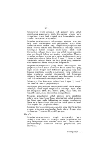 - 21 -

  Pembayaran premi asuransi oleh pemberi kerja untuk
  kepentingan pegawainya boleh dibebankan sebagai biaya
  perusahaan, tetapi bagi pegawai yang bersangkutan premi
  tersebut merupakan penghasilan.
  Pengeluaran-pengeluaran sehubungan dengan pekerjaan
  yang boleh dikurangkan dari penghasilan bruto harus
  dilakukan dalam bentuk uang. Pengeluaran yang dilakukan
  dalam bentuk natura atau kenikmatan, misalnya fasilitas
  menempati rumah dengan cuma-cuma, tidak boleh
  dibebankan sebagai biaya, dan bagi pihak yang menerima
  atau menikmati bukan merupakan penghasilan. Namun,
  pengeluaran dalam bentuk natura atau kenikmatan tertentu
  sebagaimana diatur dalam Pasal 9 ayat (1) huruf e, boleh
  dibebankan sebagai biaya dan bagi pihak yang menerima
  atau menikmati bukan merupakan penghasilan.
  Pengeluaran-pengeluaran yang dapat dikurangkan dari
  penghasilan bruto harus dilakukan dalam batas-batas yang
  wajar sesuai dengan adat kebiasaan pedagang yang baik.
  Dengan demikian, apabila pengeluaran yang melampaui
  batas kewajaran tersebut dipengaruhi oleh hubungan
  istimewa, jumlah yang melampaui batas kewajaran tersebut
  tidak boleh dikurangkan dari penghasilan bruto.
  Selanjutnya lihat ketentuan dalam Pasal 9 ayat (1) huruf f
  dan Pasal 18 beserta penjelasannya.
  Pajak-pajak yang menjadi beban perusahaan dalam rangka
  usahanya selain Pajak Penghasilan, misalnya Pajak Bumi
  dan Bangunan (PBB), Bea Meterai (BM), Pajak Hotel, dan
  Pajak Restoran, dapat dibebankan sebagai biaya.
  Mengenai pengeluaran untuk promosi perlu dibedakan
  antara biaya yang benar-benar dikeluarkan untuk promosi
  dan biaya yang pada hakikatnya merupakan sumbangan.
  Biaya yang benar-benar dikeluarkan untuk promosi boleh
  dikurangkan dari penghasilan bruto.
  Besarnya biaya promosi dan penjualan yang diperkenankan
  sebagai pengurang penghasilan bruto diatur dengan atau
  berdasarkan Peraturan Menteri Keuangan.
Huruf b
  Pengeluaran-pengeluaran  untuk    memperoleh     harta
  berwujud dan harta tak berwujud serta pengeluaran lain
  yang mempunyai masa manfaat lebih dari 1 (satu) tahun,
  pembebanannya dilakukan melalui penyusutan atau
  amortisasi.


                                             Selanjutnya …
 