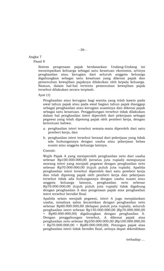 - 26 -

Angka 7
  Pasal 8
     Sistem pengenaan pajak berdasarkan Undang-Undang ini
     menempatkan keluarga sebagai satu kesatuan ekonomis, artinya
     penghasilan atau kerugian dari seluruh anggota keluarga
     digabungkan sebagai satu kesatuan yang dikenai pajak dan
     pemenuhan kewajiban pajaknya dilakukan oleh kepala keluarga.
     Namun, dalam hal-hal tertentu pemenuhan kewajiban pajak
     tersebut dilakukan secara terpisah.
     Ayat (1)
        Penghasilan atau kerugian bagi wanita yang telah kawin pada
        awal tahun pajak atau pada awal bagian tahun pajak dianggap
        sebagai penghasilan atau kerugian suaminya dan dikenai pajak
        sebagai satu kesatuan. Penggabungan tersebut tidak dilakukan
        dalam hal penghasilan isteri diperoleh dari pekerjaan sebagai
        pegawai yang telah dipotong pajak oleh pemberi kerja, dengan
        ketentuan bahwa:
        a. penghasilan isteri tersebut semata-mata diperoleh dari satu
           pemberi kerja, dan
        b. penghasilan isteri tersebut berasal dari pekerjaan yang tidak
           ada hubungannya dengan usaha atau pekerjaan bebas
           suami atau anggota keluarga lainnya.
        Contoh:
        Wajib Pajak A yang memperoleh penghasilan neto dari usaha
        sebesar Rp100.000.000,00 (seratus juta rupiah) mempunyai
        seorang isteri yang menjadi pegawai dengan penghasilan neto
        sebesar Rp70.000.000,00 (tujuh puluh juta rupiah). Apabila
        penghasilan isteri tersebut diperoleh dari satu pemberi kerja
        dan telah dipotong pajak oleh pemberi kerja dan pekerjaan
        tersebut tidak ada hubungannya dengan usaha suami atau
        anggota     keluarga     lainnya,   penghasilan    neto    sebesar
        Rp70.000.000,00 (tujuh puluh juta rupiah) tidak digabung
        dengan penghasilan A dan pengenaan pajak atas penghasilan
        isteri tersebut bersifat final.
        Apabila selain menjadi pegawai, isteri A juga menjalankan
        usaha, misalnya salon kecantikan dengan penghasilan neto
        sebesar Rp80.000.000,00 (delapan puluh juta rupiah), seluruh
        penghasilan isteri sebesar Rp150.000.000,00 (Rp70.000.000,00
        + Rp80.000.000,00) digabungkan dengan penghasilan A.
        Dengan penggabungan tersebut, A dikenai pajak atas
        penghasilan neto sebesar Rp250.000.000,00 (Rp100.000.000,00
        + Rp70.000.000,00 + Rp80.000.000,00). Potongan pajak atas
        penghasilan isteri tidak bersifat final, artinya dapat dikreditkan


                                                             terhadap …
 