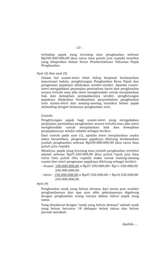- 27 -

   terhadap pajak yang terutang atas penghasilan sebesar
   Rp250.000.000,00 (dua ratus lima puluh juta rupiah) tersebut
   yang dilaporkan dalam Surat Pemberitahuan Tahunan Pajak
   Penghasilan.

Ayat (2) dan ayat (3)
  Dalam hal suami-isteri telah hidup berpisah berdasarkan
  keputusan hakim, penghitungan Penghasilan Kena Pajak dan
  pengenaan pajaknya dilakukan sendiri-sendiri. Apabila suami-
  isteri mengadakan perjanjian pemisahan harta dan penghasilan
  secara tertulis atau jika isteri menghendaki untuk menjalankan
  hak dan kewajiban perpajakannya sendiri, penghitungan
  pajaknya dilakukan berdasarkan penjumlahan penghasilan
  neto suami-isteri dan masing-masing memikul beban pajak
  sebanding dengan besarnya penghasilan neto.

  Contoh:
  Penghitungan pajak bagi suami-isteri yang mengadakan
  perjanjian pemisahan penghasilan secara tertulis atau jika isteri
  menghendaki untuk menjalankan hak dan kewajiban
  perpajakannya sendiri adalah sebagai berikut.
  Dari contoh pada ayat (1), apabila isteri menjalankan usaha
  salon kecantikan, pengenaan pajaknya dihitung berdasarkan
  jumlah penghasilan sebesar Rp250.000.000,00 (dua ratus lima
  puluh juta rupiah).
  Misalnya, pajak yang terutang atas jumlah penghasilan tersebut
  adalah sebesar Rp27.550.000,00 (dua puluh tujuh juta lima
  ratus lima puluh ribu rupiah) maka untuk masing-masing
  suami dan isteri pengenaan pajaknya dihitung sebagai berikut:
  - Suami: 100.000.000,00 x Rp27.550.000,00= Rp11.020.000,00
             250.000.000,00
  - Isteri : 150.000.000,00 x Rp27.550.000,00 = Rp16.530.000,00
             250.000.000,00
Ayat (4)
   Penghasilan anak yang belum dewasa dari mana pun sumber
   penghasilannya dan apa pun sifat pekerjaannya digabung
   dengan penghasilan orang tuanya dalam tahun pajak yang
   sama.
   Yang dimaksud dengan “anak yang belum dewasa” adalah anak
   yang belum berumur 18 (delapan belas) tahun dan belum
   pernah menikah.


                                                        Apabila …
 