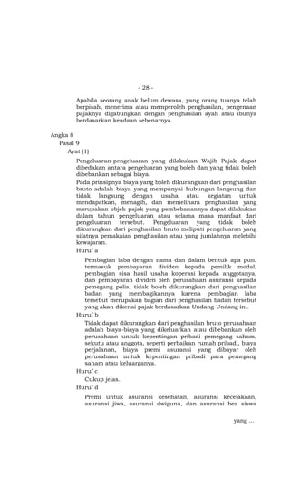 - 28 -

        Apabila seorang anak belum dewasa, yang orang tuanya telah
        berpisah, menerima atau memperoleh penghasilan, pengenaan
        pajaknya digabungkan dengan penghasilan ayah atau ibunya
        berdasarkan keadaan sebenarnya.

Angka 8
  Pasal 9
     Ayat (1)
        Pengeluaran-pengeluaran yang dilakukan Wajib Pajak dapat
        dibedakan antara pengeluaran yang boleh dan yang tidak boleh
        dibebankan sebagai biaya.
        Pada prinsipnya biaya yang boleh dikurangkan dari penghasilan
        bruto adalah biaya yang mempunyai hubungan langsung dan
        tidak langsung dengan usaha atau kegiatan untuk
        mendapatkan, menagih, dan memelihara penghasilan yang
        merupakan objek pajak yang pembebanannya dapat dilakukan
        dalam tahun pengeluaran atau selama masa manfaat dari
        pengeluaran   tersebut.   Pengeluaran    yang   tidak   boleh
        dikurangkan dari penghasilan bruto meliputi pengeluaran yang
        sifatnya pemakaian penghasilan atau yang jumlahnya melebihi
        kewajaran.
        Huruf a
          Pembagian laba dengan nama dan dalam bentuk apa pun,
          termasuk pembayaran dividen kepada pemilik modal,
          pembagian sisa hasil usaha koperasi kepada anggotanya,
          dan pembayaran dividen oleh perusahaan asuransi kepada
          pemegang polis, tidak boleh dikurangkan dari penghasilan
          badan yang membagikannya karena pembagian laba
          tersebut merupakan bagian dari penghasilan badan tersebut
          yang akan dikenai pajak berdasarkan Undang-Undang ini.
        Huruf b
          Tidak dapat dikurangkan dari penghasilan bruto perusahaan
          adalah biaya-biaya yang dikeluarkan atau dibebankan oleh
          perusahaan untuk kepentingan pribadi pemegang saham,
          sekutu atau anggota, seperti perbaikan rumah pribadi, biaya
          perjalanan, biaya premi asuransi yang dibayar oleh
          perusahaan untuk kepentingan pribadi para pemegang
          saham atau keluarganya.
        Huruf c
          Cukup jelas.
        Huruf d
           Premi untuk asuransi kesehatan, asuransi kecelakaan,
           asuransi jiwa, asuransi dwiguna, dan asuransi bea siswa

                                                             yang …
 