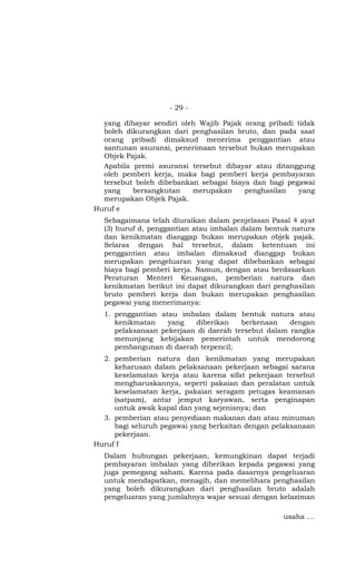 - 29 -

  yang dibayar sendiri oleh Wajib Pajak orang pribadi tidak
  boleh dikurangkan dari penghasilan bruto, dan pada saat
  orang pribadi dimaksud menerima penggantian atau
  santunan asuransi, penerimaan tersebut bukan merupakan
  Objek Pajak.
  Apabila premi asuransi tersebut dibayar atau ditanggung
  oleh pemberi kerja, maka bagi pemberi kerja pembayaran
  tersebut boleh dibebankan sebagai biaya dan bagi pegawai
  yang    bersangkutan    merupakan     penghasilan   yang
  merupakan Objek Pajak.
Huruf e
  Sebagaimana telah diuraikan dalam penjelasan Pasal 4 ayat
  (3) huruf d, penggantian atau imbalan dalam bentuk natura
  dan kenikmatan dianggap bukan merupakan objek pajak.
  Selaras dengan hal tersebut, dalam ketentuan ini
  penggantian atau imbalan dimaksud dianggap bukan
  merupakan pengeluaran yang dapat dibebankan sebagai
  biaya bagi pemberi kerja. Namun, dengan atau berdasarkan
  Peraturan Menteri Keuangan, pemberian natura dan
  kenikmatan berikut ini dapat dikurangkan dari penghasilan
  bruto pemberi kerja dan bukan merupakan penghasilan
  pegawai yang menerimanya:
  1. penggantian atau imbalan dalam bentuk natura atau
     kenikmatan    yang   diberikan    berkenaan    dengan
     pelaksanaan pekerjaan di daerah tersebut dalam rangka
     menunjang kebijakan pemerintah untuk mendorong
     pembangunan di daerah terpencil;
  2. pemberian natura dan kenikmatan yang merupakan
     keharusan dalam pelaksanaan pekerjaan sebagai sarana
     keselamatan kerja atau karena sifat pekerjaan tersebut
     mengharuskannya, seperti pakaian dan peralatan untuk
     keselamatan kerja, pakaian seragam petugas keamanan
     (satpam), antar jemput karyawan, serta penginapan
     untuk awak kapal dan yang sejenisnya; dan
  3. pemberian atau penyediaan makanan dan atau minuman
     bagi seluruh pegawai yang berkaitan dengan pelaksanaan
     pekerjaan.
Huruf f
  Dalam hubungan pekerjaan, kemungkinan dapat terjadi
  pembayaran imbalan yang diberikan kepada pegawai yang
  juga pemegang saham. Karena pada dasarnya pengeluaran
  untuk mendapatkan, menagih, dan memelihara penghasilan
  yang boleh dikurangkan dari penghasilan bruto adalah
  pengeluaran yang jumlahnya wajar sesuai dengan kelaziman

                                                  usaha …
 