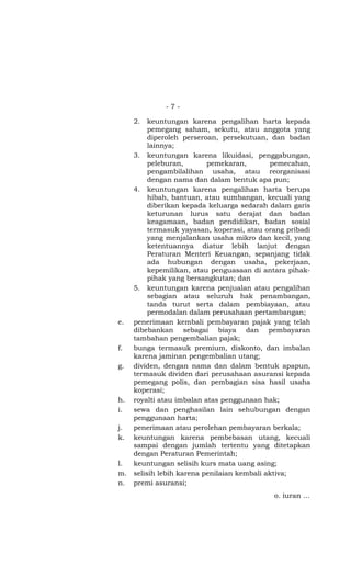 -7-

    2.  keuntungan karena pengalihan harta kepada
        pemegang saham, sekutu, atau anggota yang
        diperoleh perseroan, persekutuan, dan badan
        lainnya;
   3. keuntungan karena likuidasi, penggabungan,
        peleburan,       pemekaran,        pemecahan,
        pengambilalihan usaha, atau reorganisasi
        dengan nama dan dalam bentuk apa pun;
   4. keuntungan karena pengalihan harta berupa
        hibah, bantuan, atau sumbangan, kecuali yang
        diberikan kepada keluarga sedarah dalam garis
        keturunan lurus satu derajat dan badan
        keagamaan, badan pendidikan, badan sosial
        termasuk yayasan, koperasi, atau orang pribadi
        yang menjalankan usaha mikro dan kecil, yang
        ketentuannya diatur lebih lanjut dengan
        Peraturan Menteri Keuangan, sepanjang tidak
        ada hubungan dengan usaha, pekerjaan,
        kepemilikan, atau penguasaan di antara pihak-
        pihak yang bersangkutan; dan
   5. keuntungan karena penjualan atau pengalihan
        sebagian atau seluruh hak penambangan,
        tanda turut serta dalam pembiayaan, atau
        permodalan dalam perusahaan pertambangan;
e. penerimaan kembali pembayaran pajak yang telah
   dibebankan sebagai biaya dan pembayaran
   tambahan pengembalian pajak;
f. bunga termasuk premium, diskonto, dan imbalan
   karena jaminan pengembalian utang;
g. dividen, dengan nama dan dalam bentuk apapun,
   termasuk dividen dari perusahaan asuransi kepada
   pemegang polis, dan pembagian sisa hasil usaha
   koperasi;
h. royalti atau imbalan atas penggunaan hak;
i. sewa dan penghasilan lain sehubungan dengan
   penggunaan harta;
j. penerimaan atau perolehan pembayaran berkala;
k. keuntungan karena pembebasan utang, kecuali
   sampai dengan jumlah tertentu yang ditetapkan
   dengan Peraturan Pemerintah;
l. keuntungan selisih kurs mata uang asing;
m. selisih lebih karena penilaian kembali aktiva;
n. premi asuransi;
                                           o. iuran …
 