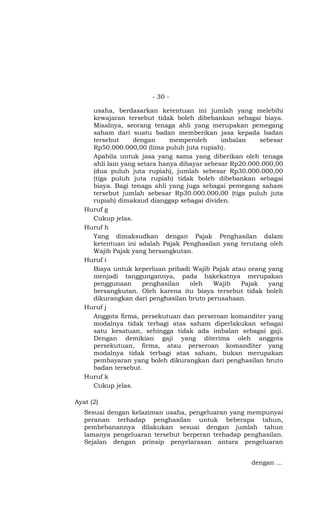 - 30 -

     usaha, berdasarkan ketentuan ini jumlah yang melebihi
     kewajaran tersebut tidak boleh dibebankan sebagai biaya.
     Misalnya, seorang tenaga ahli yang merupakan pemegang
     saham dari suatu badan memberikan jasa kepada badan
     tersebut     dengan      memperoleh      imbalan     sebesar
     Rp50.000.000,00 (lima puluh juta rupiah).
     Apabila untuk jasa yang sama yang diberikan oleh tenaga
     ahli lain yang setara hanya dibayar sebesar Rp20.000.000,00
     (dua puluh juta rupiah), jumlah sebesar Rp30.000.000,00
     (tiga puluh juta rupiah) tidak boleh dibebankan sebagai
     biaya. Bagi tenaga ahli yang juga sebagai pemegang saham
     tersebut jumlah sebesar Rp30.000.000,00 (tiga puluh juta
     rupiah) dimaksud dianggap sebagai dividen.
   Huruf g
     Cukup jelas.
   Huruf h
     Yang dimaksudkan dengan Pajak Penghasilan dalam
     ketentuan ini adalah Pajak Penghasilan yang terutang oleh
     Wajib Pajak yang bersangkutan.
   Huruf i
     Biaya untuk keperluan pribadi Wajib Pajak atau orang yang
     menjadi tanggungannya, pada hakekatnya merupakan
     penggunaan      penghasilan    oleh    Wajib   Pajak    yang
     bersangkutan. Oleh karena itu biaya tersebut tidak boleh
     dikurangkan dari penghasilan bruto perusahaan.
   Huruf j
     Anggota firma, persekutuan dan perseroan komanditer yang
     modalnya tidak terbagi atas saham diperlakukan sebagai
     satu kesatuan, sehingga tidak ada imbalan sebagai gaji.
     Dengan demikian gaji yang diterima oleh anggota
     persekutuan, firma, atau perseroan komanditer yang
     modalnya tidak terbagi atas saham, bukan merupakan
     pembayaran yang boleh dikurangkan dari penghasilan bruto
     badan tersebut.
   Huruf k
     Cukup jelas.

Ayat (2)
   Sesuai dengan kelaziman usaha, pengeluaran yang mempunyai
   peranan terhadap penghasilan untuk beberapa tahun,
   pembebanannya dilakukan sesuai dengan jumlah tahun
   lamanya pengeluaran tersebut berperan terhadap penghasilan.
   Sejalan dengan prinsip penyelarasan antara pengeluaran


                                                       dengan …
 