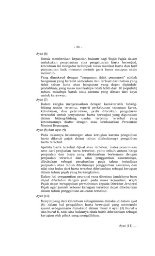 - 34 -

Ayat (6)
  Untuk memberikan kepastian hukum bagi Wajib Pajak dalam
  melakukan penyusutan atas pengeluaran harta berwujud,
  ketentuan ini mengatur kelompok masa manfaat harta dan tarif
  penyusutan baik menurut metode garis lurus maupun saldo
  menurun.
  Yang dimaksud dengan “bangunan tidak permanen” adalah
  bangunan yang bersifat sementara dan terbuat dari bahan yang
  tidak tahan lama atau bangunan yang dapat dipindah-
  pindahkan, yang masa manfaatnya tidak lebih dari 10 (sepuluh)
  tahun, misalnya barak atau asrama yang dibuat dari kayu
  untuk karyawan.
Ayat (7)
  Dalam rangka menyesuaikan dengan karakteristik bidang-
  bidang usaha tertentu, seperti perkebunan tanaman keras,
  kehutanan, dan peternakan, perlu diberikan pengaturan
  tersendiri untuk penyusutan harta berwujud yang digunakan
  dalam      bidang-bidang  usaha   tertentu   tersebut   yang
  ketentuannya diatur dengan atau berdasarkan Peraturan
  Menteri Keuangan.
Ayat (8) dan ayat (9)
   Pada dasarnya keuntungan atau kerugian karena pengalihan
   harta dikenai pajak dalam tahun dilakukannya pengalihan
   harta tersebut.
   Apabila harta tersebut dijual atau terbakar, maka penerimaan
   neto dari penjualan harta tersebut, yaitu selisih antara harga
   penjualan dan biaya yang dikeluarkan berkenaan dengan
   penjualan tersebut dan atau penggantian asuransinya,
   dibukukan sebagai penghasilan pada tahun terjadinya
   penjualan atau tahun diterimanya penggantian asuransi, dan
   nilai sisa buku dari harta tersebut dibebankan sebagai kerugian
   dalam tahun pajak yang bersangkutan.
   Dalam hal penggantian asuransi yang diterima jumlahnya baru
   dapat diketahui dengan pasti pada masa kemudian, Wajib
   Pajak dapat mengajukan permohonan kepada Direktur Jenderal
   Pajak agar jumlah sebesar kerugian tersebut dapat dibebankan
   dalam tahun penggantian asuransi tersebut.
Ayat (10)
   Menyimpang dari ketentuan sebagaimana dimaksud dalam ayat
   (8), dalam hal pengalihan harta berwujud yang memenuhi
   syarat sebagaimana dimaksud dalam Pasal 4 ayat (3) huruf a
   dan huruf b, nilai sisa bukunya tidak boleh dibebankan sebagai
   kerugian oleh pihak yang mengalihkan.


                                                      Ayat (11) …
 