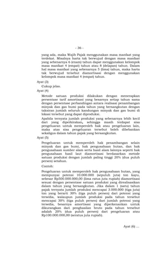 - 36 -

  yang ada, maka Wajib Pajak menggunakan masa manfaat yang
  terdekat. Misalnya harta tak berwujud dengan masa manfaat
  yang sebenarnya 6 (enam) tahun dapat menggunakan kelompok
  masa manfaat 4 (empat) tahun atau 8 (delapan) tahun. Dalam
  hal masa manfaat yang sebenarnya 5 (lima) tahun, maka harta
  tak berwujud tersebut diamortisasi dengan menggunakan
  kelompok masa manfaat 4 (empat) tahun.
Ayat (3)
  Cukup jelas.
Ayat (4)
  Metode satuan produksi dilakukan dengan menerapkan
  persentase tarif amortisasi yang besarnya setiap tahun sama
  dengan persentase perbandingan antara realisasi penambangan
  minyak dan gas bumi pada tahun yang bersangkutan dengan
  taksiran jumlah seluruh kandungan minyak dan gas bumi di
  lokasi tersebut yang dapat diproduksi.
  Apabila ternyata jumlah produksi yang sebenarnya lebih kecil
  dari yang diperkirakan, sehingga masih terdapat sisa
  pengeluaran untuk memperoleh hak atau pengeluaran lain,
  maka atas sisa pengeluaran tersebut boleh dibebankan
  sekaligus dalam tahun pajak yang bersangkutan.
Ayat (5)
  Pengeluaran untuk memperoleh hak penambangan selain
  minyak dan gas bumi, hak pengusahaan hutan, dan hak
  pengusahaan sumber alam serta hasil alam lainnya seperti hak
  pengusahaan hasil laut diamortisasi berdasarkan metode
  satuan produksi dengan jumlah paling tinggi 20% (dua puluh
  persen) setahun.
  Contoh:
  Pengeluaran untuk memperoleh hak pengusahaan hutan, yang
  mempunyai potensi 10.000.000 (sepuluh juta) ton kayu,
  sebesar Rp500.000.000,00 (lima ratus juta rupiah) diamortisasi
  sesuai dengan persentase satuan produksi yang direalisasikan
  dalam tahun yang bersangkutan. Jika dalam 1 (satu) tahun
  pajak ternyata jumlah produksi mencapai 3.000.000 (tiga juta)
  ton yang berarti 30% (tiga puluh persen) dari potensi yang
  tersedia, walaupun jumlah produksi pada tahun tersebut
  mencapai 30% (tiga puluh persen) dari jumlah potensi yang
  tersedia, besarnya amortisasi yang diperkenankan untuk
  dikurangkan dari penghasilan bruto pada tahun tersebut
  adalah 20% (dua puluh persen) dari pengeluaran atau
  Rp100.000.000,00 (seratus juta rupiah).


                                                     Ayat (6) …
 