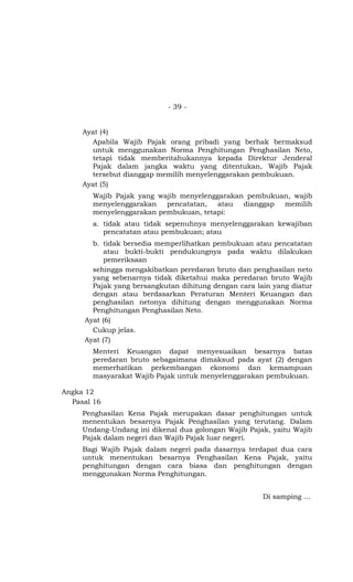 - 39 -


     Ayat (4)
       Apabila Wajib Pajak orang pribadi yang berhak bermaksud
       untuk menggunakan Norma Penghitungan Penghasilan Neto,
       tetapi tidak memberitahukannya kepada Direktur Jenderal
       Pajak dalam jangka waktu yang ditentukan, Wajib Pajak
       tersebut dianggap memilih menyelenggarakan pembukuan.
     Ayat (5)
       Wajib Pajak yang wajib menyelenggarakan pembukuan, wajib
       menyelenggarakan   pencatatan,  atau   dianggap memilih
       menyelenggarakan pembukuan, tetapi:
       a. tidak atau tidak sepenuhnya menyelenggarakan kewajiban
          pencatatan atau pembukuan; atau
       b. tidak bersedia memperlihatkan pembukuan atau pencatatan
           atau bukti-bukti pendukungnya pada waktu dilakukan
           pemeriksaan
       sehingga mengakibatkan peredaran bruto dan penghasilan neto
       yang sebenarnya tidak diketahui maka peredaran bruto Wajib
       Pajak yang bersangkutan dihitung dengan cara lain yang diatur
       dengan atau berdasarkan Peraturan Menteri Keuangan dan
       penghasilan netonya dihitung dengan menggunakan Norma
       Penghitungan Penghasilan Neto.
     Ayat (6)
       Cukup jelas.
     Ayat (7)
       Menteri Keuangan dapat menyesuaikan besarnya batas
       peredaran bruto sebagaimana dimaksud pada ayat (2) dengan
       memerhatikan perkembangan ekonomi dan kemampuan
       masyarakat Wajib Pajak untuk menyelenggarakan pembukuan.

Angka 12
  Pasal 16
     Penghasilan Kena Pajak merupakan dasar penghitungan untuk
     menentukan besarnya Pajak Penghasilan yang terutang. Dalam
     Undang-Undang ini dikenal dua golongan Wajib Pajak, yaitu Wajib
     Pajak dalam negeri dan Wajib Pajak luar negeri.
     Bagi Wajib Pajak dalam negeri pada dasarnya terdapat dua cara
     untuk menentukan besarnya Penghasilan Kena Pajak, yaitu
     penghitungan dengan cara biasa dan penghitungan dengan
     menggunakan Norma Penghitungan.


                                                      Di samping …
 