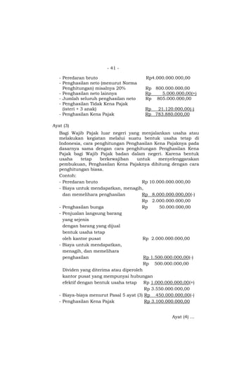- 41 -

   - Peredaran bruto                    Rp4.000.000.000,00
   - Penghasilan neto (menurut Norma
     Penghitungan) misalnya 20%         Rp 800.000.000,00
   - Penghasilan neto lainnya           Rp   5.000.000,00(+)
   - Jumlah seluruh penghasilan neto    Rp 805.000.000,00
   - Penghasilan Tidak Kena Pajak
     (isteri + 3 anak)                  Rp  21.120.000,00(-)
   - Penghasilan Kena Pajak             Rp 783.880.000,00

Ayat (3)
   Bagi Wajib Pajak luar negeri yang menjalankan usaha atau
   melakukan kegiatan melalui suatu bentuk usaha tetap di
   Indonesia, cara penghitungan Penghasilan Kena Pajaknya pada
   dasarnya sama dengan cara penghitungan Penghasilan Kena
   Pajak bagi Wajib Pajak badan dalam negeri. Karena bentuk
   usaha      tetap   berkewajiban     untuk    menyelenggarakan
   pembukuan, Penghasilan Kena Pajaknya dihitung dengan cara
   penghitungan biasa.
   Contoh:
   - Peredaran bruto                     Rp 10.000.000.000,00
   - Biaya untuk mendapatkan, menagih,
     dan memelihara penghasilan          Rp 8.000.000.000,00(-)
                                         Rp 2.000.000.000,00
   - Penghasilan bunga                   Rp      50.000.000,00
   - Penjualan langsung barang
     yang sejenis
     dengan barang yang dijual
     bentuk usaha tetap
     oleh kantor pusat                   Rp 2.000.000.000,00
   - Biaya untuk mendapatkan,
     menagih, dan memelihara
     penghasilan                          Rp 1.500.000.000,00(-)
                                          Rp 500.000.000,00
     Dividen yang diterima atau diperoleh
     kantor pusat yang mempunyai hubungan
     efektif dengan bentuk usaha tetap    Rp 1.000.000.000,00(+)
                                          Rp 3.550.000.000,00
   - Biaya-biaya menurut Pasal 5 ayat (3) Rp 450.000.000,00(-)
   - Penghasilan Kena Pajak               Rp 3.100.000.000,00


                                                    Ayat (4) …
 