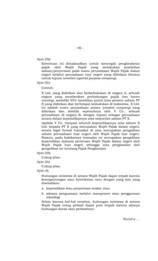 - 46 -


Ayat (3b)
  Ketentuan ini dimaksudkan untuk mencegah penghindaran
  pajak oleh Wajib Pajak yang melakukan pembelian
  saham/penyertaan pada suatu perusahaan Wajib Pajak dalam
  negeri melalui perusahaan luar negeri yang didirikan khusus
  untuk tujuan tersebut (special purpose company).
Ayat (3c)
  Contoh:
  X Ltd. yang didirikan dan berkedudukan di negara A, sebuah
  negara yang memberikan perlindungan pajak (tax haven
  country), memiliki 95% (sembilan puluh lima persen) saham PT
  X yang didirikan dan bertempat kedudukan di Indonesia. X Ltd.
  ini adalah suatu perusahaan antara (conduit company) yang
  didirikan dan dimiliki sepenuhnya oleh Y Co., sebuah
  perusahaan di negara B, dengan tujuan sebagai perusahaan
  antara dalam kepemilikannya atas mayoritas saham PT X.
  Apabila Y Co. menjual seluruh kepemilikannya atas saham X
  Ltd. kepada PT Z yang merupakan Wajib Pajak dalam negeri,
  secara legal formal transaksi di atas merupakan pengalihan
  saham perusahaan luar negeri oleh Wajib Pajak luar negeri.
  Namun, pada hakikatnya transaksi ini merupakan pengalihan
  kepemilikan (saham) perseroan Wajib Pajak dalam negeri oleh
  Wajib Pajak luar negeri sehingga atas penghasilan dari
  pengalihan ini terutang Pajak Penghasilan.
Ayat (3d)
  Cukup jelas.
Ayat (3e)
  Cukup jelas.
Ayat (4)
  Hubungan istimewa di antara Wajib Pajak dapat terjadi karena
  ketergantungan atau keterikatan satu dengan yang lain yang
  disebabkan:
  a. kepemilikan atau penyertaan modal; atau
  b. adanya penguasaan melalui manajemen atau penggunaan
     teknologi.
  Selain karena hal-hal tersebut, hubungan istimewa di antara
  Wajib Pajak orang pribadi dapat pula terjadi karena adanya
  hubungan darah atau perkawinan.


                                                    Huruf a …
 