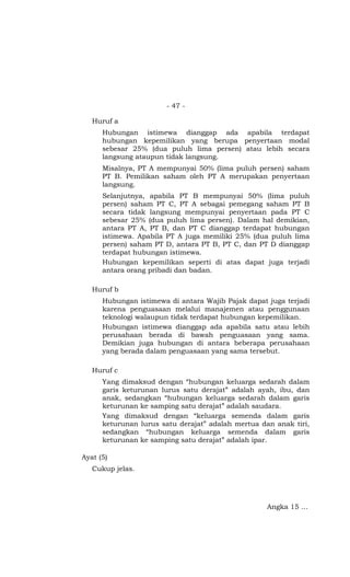 - 47 -

   Huruf a
      Hubungan istimewa dianggap ada apabila terdapat
      hubungan kepemilikan yang berupa penyertaan modal
      sebesar 25% (dua puluh lima persen) atau lebih secara
      langsung ataupun tidak langsung.
      Misalnya, PT A mempunyai 50% (lima puluh persen) saham
      PT B. Pemilikan saham oleh PT A merupakan penyertaan
      langsung.
      Selanjutnya, apabila PT B mempunyai 50% (lima puluh
      persen) saham PT C, PT A sebagai pemegang saham PT B
      secara tidak langsung mempunyai penyertaan pada PT C
      sebesar 25% (dua puluh lima persen). Dalam hal demikian,
      antara PT A, PT B, dan PT C dianggap terdapat hubungan
      istimewa. Apabila PT A juga memiliki 25% (dua puluh lima
      persen) saham PT D, antara PT B, PT C, dan PT D dianggap
      terdapat hubungan istimewa.
      Hubungan kepemilikan seperti di atas dapat juga terjadi
      antara orang pribadi dan badan.

   Huruf b
      Hubungan istimewa di antara Wajib Pajak dapat juga terjadi
      karena penguasaan melalui manajemen atau penggunaan
      teknologi walaupun tidak terdapat hubungan kepemilikan.
      Hubungan istimewa dianggap ada apabila satu atau lebih
      perusahaan berada di bawah penguasaan yang sama.
      Demikian juga hubungan di antara beberapa perusahaan
      yang berada dalam penguasaan yang sama tersebut.

   Huruf c
      Yang dimaksud dengan “hubungan keluarga sedarah dalam
      garis keturunan lurus satu derajat” adalah ayah, ibu, dan
      anak, sedangkan “hubungan keluarga sedarah dalam garis
      keturunan ke samping satu derajat” adalah saudara.
      Yang dimaksud dengan “keluarga semenda dalam garis
      keturunan lurus satu derajat” adalah mertua dan anak tiri,
      sedangkan “hubungan keluarga semenda dalam garis
      keturunan ke samping satu derajat” adalah ipar.

Ayat (5)
   Cukup jelas.




                                                    Angka 15 …
 