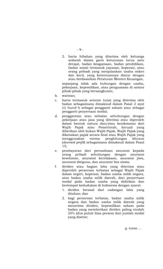 -9-

     2.  harta hibahan yang diterima oleh keluarga
         sedarah dalam garis keturunan lurus satu
         derajat, badan keagamaan, badan pendidikan,
         badan sosial termasuk yayasan, koperasi, atau
         orang pribadi yang menjalankan usaha mikro
         dan kecil, yang ketentuannya diatur dengan
         atau berdasarkan Peraturan Menteri Keuangan,
     sepanjang tidak ada hubungan dengan usaha,
     pekerjaan, kepemilikan, atau penguasaan di antara
     pihak-pihak yang bersangkutan;
b.   warisan;
c.   harta termasuk setoran tunai yang diterima oleh
     badan sebagaimana dimaksud dalam Pasal 2 ayat
     (1) huruf b sebagai pengganti saham atau sebagai
     pengganti penyertaan modal;
d.   penggantian atau imbalan sehubungan dengan
     pekerjaan atau jasa yang diterima atau diperoleh
     dalam bentuk natura dan/atau kenikmatan dari
     Wajib Pajak atau Pemerintah, kecuali yang
     diberikan oleh bukan Wajib Pajak, Wajib Pajak yang
     dikenakan pajak secara final atau Wajib Pajak yang
     menggunakan       norma    penghitungan    khusus
     (deemed profit) sebagaimana dimaksud dalam Pasal
     15;
e.   pembayaran dari perusahaan asuransi kepada
     orang pribadi sehubungan dengan asuransi
     kesehatan, asuransi kecelakaan, asuransi jiwa,
     asuransi dwiguna, dan asuransi bea siswa;
f.   dividen atau bagian laba yang diterima atau
     diperoleh perseroan terbatas sebagai Wajib Pajak
     dalam negeri, koperasi, badan usaha milik negara,
     atau badan usaha milik daerah, dari penyertaan
     modal pada badan usaha yang didirikan dan
     bertempat kedudukan di Indonesia dengan syarat:
     1. dividen berasal dari cadangan laba yang
         ditahan; dan
     2. bagi perseroan terbatas, badan usaha milik
         negara dan badan usaha milik daerah yang
         menerima dividen, kepemilikan saham pada
         badan yang memberikan dividen paling rendah
         25% (dua puluh lima persen) dari jumlah modal
         yang disetor;


                                           g. iuran …
 