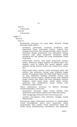 - 51 -

     Ayat (7)
       Cukup jelas.
     Ayat (8)
       Cukup jelas.

Angka 17
  Pasal 22
     Ayat (1)
        Berdasarkan ketentuan ini, yang dapat ditunjuk sebagai
        pemungut pajak adalah:
        -   bendahara   pemerintah,   termasuk   bendahara     pada
            Pemerintah Pusat, Pemerintah Daerah, instansi atau
            lembaga pemerintah, dan lembaga-lembaga negara lainnya,
            berkenaan dengan pembayaran atas penyerahan barang,
            termasuk juga dalam pengertian bendahara adalah
            pemegang kas dan pejabat lain yang menjalankan fungsi
            yang sama;
        -   badan-badan tertentu, baik badan pemerintah maupun
            swasta, berkenaan dengan kegiatan di bidang impor atau
            kegiatan usaha di bidang lain, seperti kegiatan usaha
            produksi barang tertentu antara lain otomotif dan semen;
            dan
        -   Wajib Pajak badan tertentu untuk memungut pajak dari
            pembeli atas penjualan barang yang tergolong sangat
            mewah. Pemungutan pajak oleh Wajib Pajak badan tertentu
            ini akan dikenakan terhadap pembelian barang yang
            memenuhi kriteria tertentu sebagai barang yang tergolong
            sangat mewah baik dilihat dari jenis barangnya maupun
            harganya, seperti kapal pesiar, rumah sangat mewah,
            apartemen dan kondominium sangat mewah, serta
            kendaraan sangat mewah.
        Dalam pelaksanaan ketentuan ini Menteri Keuangan
        mempertimbangkan, antara lain:
        - penunjukan pemungut pajak secara selektif, demi
          pelaksanaan pemungutan pajak secara efektif dan efisien;
        - tidak mengganggu kelancaran lalu lintas barang; dan
        - prosedur pemungutan yang sederhana sehingga mudah
          dilaksanakan.
        Pemungutan pajak berdasarkan ketentuan ini dimaksudkan
        untuk  meningkatkan   peran   serta  masyarakat  dalam
        pengumpulan dana melalui sistem pembayaran pajak dan
        untuk tujuan kesederhanaan, kemudahan, dan pengenaan

                                                            pajak …
 