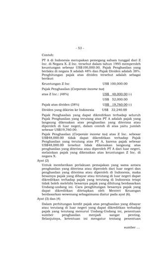 - 53 -

  Contoh:
  PT A di Indonesia merupakan pemegang saham tunggal dari Z
  Inc. di Negara X. Z Inc. tersebut dalam tahun 1995 memperoleh
  keuntungan sebesar US$100,000.00. Pajak Penghasilan yang
  berlaku di negara X adalah 48% dan Pajak Dividen adalah 38%.
  Penghitungan pajak atas dividen tersebut adalah sebagai
  berikut:
  Keuntungan Z Inc                       US$ 100,000.00
  Pajak Penghasilan (Corporate income tax)
  atas Z Inc.: (48%)                     US$ 48,000.00 (-)
                                         US$ 52,000.00
  Pajak atas dividen (38%)               US$ 19,760.00 (-)
  Dividen yang dikirim ke Indonesia     US$ 32,240.00
  Pajak Penghasilan yang dapat dikreditkan terhadap seluruh
  Pajak Penghasilan yang terutang atas PT A adalah pajak yang
  langsung dikenakan atas penghasilan yang diterima atau
  diperoleh di luar negeri, dalam contoh di atas yaitu jumlah
  sebesar US$19,760.00.
  Pajak Penghasilan (Corporate income tax) atas Z Inc. sebesar
  US$48,000.00 tidak dapat dikreditkan terhadap Pajak
  Penghasilan yang terutang atas PT A, karena pajak sebesar
  US$48,000.00 tersebut tidak dikenakan langsung atas
  penghasilan yang diterima atau diperoleh PT A dari luar negeri,
  melainkan pajak yang dikenakan atas keuntungan Z Inc. di
  negara X.
Ayat (2)
  Untuk memberikan perlakuan pemajakan yang sama antara
  penghasilan yang diterima atau diperoleh dari luar negeri dan
  penghasilan yang diterima atau diperoleh di Indonesia, maka
  besarnya pajak yang dibayar atau terutang di luar negeri dapat
  dikreditkan terhadap pajak yang terutang di Indonesia tetapi
  tidak boleh melebihi besarnya pajak yang dihitung berdasarkan
  Undang-undang ini. Cara penghitungan besarnya pajak yang
  dapat dikreditkan ditetapkan oleh Menteri Keuangan
  berdasarkan wewenang sebagaimana diatur pada ayat (6).
Ayat (3) dan (4)
  Dalam perhitungan kredit pajak atas penghasilan yang dibayar
  atau terutang di luar negeri yang dapat dikreditkan terhadap
  pajak yang terutang menurut Undang-Undang ini, penentuan
  sumber      penghasilan      menjadi     sangat      penting.
  Selanjutnya, ketentuan ini mengatur tentang penentuan

                                                      sumber …
 