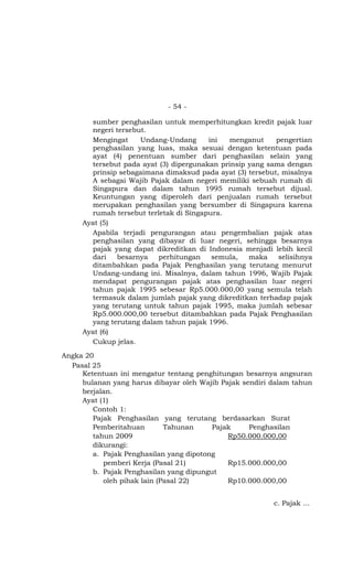 - 54 -

       sumber penghasilan untuk memperhitungkan kredit pajak luar
       negeri tersebut.
       Mengingat     Undang-Undang      ini   menganut    pengertian
       penghasilan yang luas, maka sesuai dengan ketentuan pada
       ayat (4) penentuan sumber dari penghasilan selain yang
       tersebut pada ayat (3) dipergunakan prinsip yang sama dengan
       prinsip sebagaimana dimaksud pada ayat (3) tersebut, misalnya
       A sebagai Wajib Pajak dalam negeri memiliki sebuah rumah di
       Singapura dan dalam tahun 1995 rumah tersebut dijual.
       Keuntungan yang diperoleh dari penjualan rumah tersebut
       merupakan penghasilan yang bersumber di Singapura karena
       rumah tersebut terletak di Singapura.
     Ayat (5)
       Apabila terjadi pengurangan atau pengembalian pajak atas
       penghasilan yang dibayar di luar negeri, sehingga besarnya
       pajak yang dapat dikreditkan di Indonesia menjadi lebih kecil
       dari   besarnya    perhitungan    semula,   maka    selisihnya
       ditambahkan pada Pajak Penghasilan yang terutang menurut
       Undang-undang ini. Misalnya, dalam tahun 1996, Wajib Pajak
       mendapat pengurangan pajak atas penghasilan luar negeri
       tahun pajak 1995 sebesar Rp5.000.000,00 yang semula telah
       termasuk dalam jumlah pajak yang dikreditkan terhadap pajak
       yang terutang untuk tahun pajak 1995, maka jumlah sebesar
       Rp5.000.000,00 tersebut ditambahkan pada Pajak Penghasilan
       yang terutang dalam tahun pajak 1996.
     Ayat (6)
       Cukup jelas.

Angka 20
  Pasal 25
     Ketentuan ini mengatur tentang penghitungan besarnya angsuran
     bulanan yang harus dibayar oleh Wajib Pajak sendiri dalam tahun
     berjalan.
     Ayat (1)
        Contoh 1:
        Pajak Penghasilan yang terutang berdasarkan Surat
        Pemberitahuan        Tahunan     Pajak     Penghasilan
        tahun 2009                           Rp50.000.000,00
        dikurangi:
        a. Pajak Penghasilan yang dipotong
           pemberi Kerja (Pasal 21)          Rp15.000.000,00
        b. Pajak Penghasilan yang dipungut
           oleh pihak lain (Pasal 22)        Rp10.000.000,00


                                                          c. Pajak …
 
