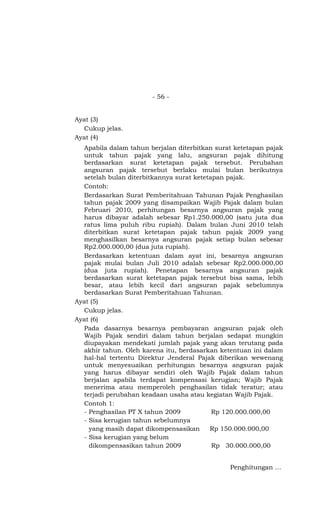 - 56 -


Ayat (3)
  Cukup jelas.
Ayat (4)
  Apabila dalam tahun berjalan diterbitkan surat ketetapan pajak
  untuk tahun pajak yang lalu, angsuran pajak dihitung
  berdasarkan surat ketetapan pajak tersebut. Perubahan
  angsuran pajak tersebut berlaku mulai bulan berikutnya
  setelah bulan diterbitkannya surat ketetapan pajak.
  Contoh:
  Berdasarkan Surat Pemberitahuan Tahunan Pajak Penghasilan
  tahun pajak 2009 yang disampaikan Wajib Pajak dalam bulan
  Februari 2010, perhitungan besarnya angsuran pajak yang
  harus dibayar adalah sebesar Rp1.250.000,00 (satu juta dua
  ratus lima puluh ribu rupiah). Dalam bulan Juni 2010 telah
  diterbitkan surat ketetapan pajak tahun pajak 2009 yang
  menghasilkan besarnya angsuran pajak setiap bulan sebesar
  Rp2.000.000,00 (dua juta rupiah).
  Berdasarkan ketentuan dalam ayat ini, besarnya angsuran
  pajak mulai bulan Juli 2010 adalah sebesar Rp2.000.000,00
  (dua juta rupiah). Penetapan besarnya angsuran pajak
  berdasarkan surat ketetapan pajak tersebut bisa sama, lebih
  besar, atau lebih kecil dari angsuran pajak sebelumnya
  berdasarkan Surat Pemberitahuan Tahunan.
Ayat (5)
  Cukup jelas.
Ayat (6)
  Pada dasarnya besarnya pembayaran angsuran pajak oleh
  Wajib Pajak sendiri dalam tahun berjalan sedapat mungkin
  diupayakan mendekati jumlah pajak yang akan terutang pada
  akhir tahun. Oleh karena itu, berdasarkan ketentuan ini dalam
  hal-hal tertentu Direktur Jenderal Pajak diberikan wewenang
  untuk menyesuaikan perhitungan besarnya angsuran pajak
  yang harus dibayar sendiri oleh Wajib Pajak dalam tahun
  berjalan apabila terdapat kompensasi kerugian; Wajib Pajak
  menerima atau memperoleh penghasilan tidak teratur; atau
  terjadi perubahan keadaan usaha atau kegiatan Wajib Pajak.
  Contoh 1:
  - Penghasilan PT X tahun 2009            Rp 120.000.000,00
  - Sisa kerugian tahun sebelumnya
    yang masih dapat dikompensasikan      Rp 150.000.000,00
  - Sisa kerugian yang belum
    dikompensasikan tahun 2009             Rp 30.000.000,00


                                               Penghitungan …
 