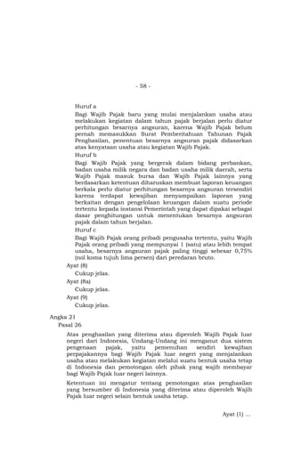 - 58 -


       Huruf a
       Bagi Wajib Pajak baru yang mulai menjalankan usaha atau
       melakukan kegiatan dalam tahun pajak berjalan perlu diatur
       perhitungan besarnya angsuran, karena Wajib Pajak belum
       pernah memasukkan Surat Pemberitahuan Tahunan Pajak
       Penghasilan, penentuan besarnya angsuran pajak didasarkan
       atas kenyataan usaha atau kegiatan Wajib Pajak.
       Huruf b
       Bagi Wajib Pajak yang bergerak dalam bidang perbankan,
       badan usaha milik negara dan badan usaha milik daerah, serta
       Wajib Pajak masuk bursa dan Wajib Pajak lainnya yang
       berdasarkan ketentuan diharuskan membuat laporan keuangan
       berkala perlu diatur perhitungan besarnya angsuran tersendiri
       karena terdapat kewajiban menyampaikan laporan yang
       berkaitan dengan pengelolaan keuangan dalam suatu periode
       tertentu kepada instansi Pemerintah yang dapat dipakai sebagai
       dasar penghitungan untuk menentukan besarnya angsuran
       pajak dalam tahun berjalan.
       Huruf c
       Bagi Wajib Pajak orang pribadi pengusaha tertentu, yaitu Wajib
       Pajak orang pribadi yang mempunyai 1 (satu) atau lebih tempat
       usaha, besarnya angsuran pajak paling tinggi sebesar 0,75%
       (nol koma tujuh lima persen) dari peredaran bruto.
     Ayat (8)
       Cukup jelas.
     Ayat (8a)
       Cukup jelas.
     Ayat (9)
       Cukup jelas.

Angka 21
  Pasal 26
     Atas penghasilan yang diterima atau diperoleh Wajib Pajak luar
     negeri dari Indonesia, Undang-Undang ini menganut dua sistem
     pengenaan     pajak,   yaitu     pemenuhan  sendiri kewajiban
     perpajakannya bagi Wajib Pajak luar negeri yang menjalankan
     usaha atau melakukan kegiatan melalui suatu bentuk usaha tetap
     di Indonesia dan pemotongan oleh pihak yang wajib membayar
     bagi Wajib Pajak luar negeri lainnya.
     Ketentuan ini mengatur tentang pemotongan atas penghasilan
     yang bersumber di Indonesia yang diterima atau diperoleh Wajib
     Pajak luar negeri selain bentuk usaha tetap.


                                                          Ayat (1) …
 