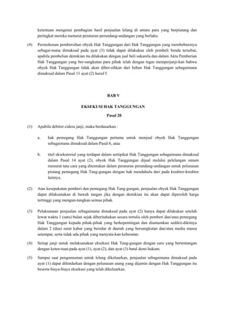 ketentuan mengenai pembagian hasil penjualan lelang di antara para yang berpiutang dan
peringkat mereka menurut peraturan perundang-undangan yang berlaku.
(4) Permohonan pembersihan obyek Hak Tanggungan dari Hak Tanggungan yang membebaninya
sebagai-mana dimaksud pada ayat (3) tidak dapat dilakukan oleh pembeli benda tersebut,
apabila pembelian demikian itu dilakukan dengan jual beli sukarela dan dalam Akta Pemberian
Hak Tanggungan yang ber-sangkutan para pihak telah dengan tegas memperjanji-kan bahwa
obyek Hak Tanggungan tidak akan diber-sihkan dari beban Hak Tanggungan sebagaimana
dimaksud dalam Pasal 11 ayat (2) huruf f.
BAB V
EKSEKUSI HAK TANGGUNGAN
Pasal 20
(1) Apabila debitor cidera janji, maka berdasarkan :
a. hak pemegang Hak Tanggungan pertama untuk menjual obyek Hak Tanggungan
sebagaimana dimaksud dalam Pasal 6, atau
b. titel eksekutorial yang terdapat dalam sertipikat Hak Tanggungan sebagaimana dimaksud
dalam Pasal 14 ayat (2), obyek Hak Tanggungan dijual melalui pelelangan umum
menurut tata cara yang ditentukan dalam peraturan perundang-undangan untuk pelunasan
piutang pemegang Hak Tang-gungan dengan hak mendahulu dari pada kreditor-kreditor
lainnya.
(2) Atas kesepakatan pemberi dan pemegang Hak Tang-gungan, penjualan obyek Hak Tanggungan
dapat dilaksanakan di bawah tangan jika dengan demikian itu akan dapat diperoleh harga
tertinggi yang mengun-tungkan semua pihak.
(3) Pelaksanaan penjualan sebagaimana dimaksud pada ayat (2) hanya dapat dilakukan setelah
lewat waktu 1 (satu) bulan sejak diberitahukan secara tertulis oleh pemberi dan/atau pemegang
Hak Tanggungan kepada pihak-pihak yang berkepentingan dan diumumkan sedikit-dikitnya
dalam 2 (dua) surat kabar yang beredar di daerah yang bersangkutan dan/atau media massa
setempat, serta tidak ada pihak yang menyata-kan keberatan.
(4) Setiap janji untuk melaksanakan eksekusi Hak Tang-gungan dengan cara yang bertentangan
dengan keten-tuan pada ayat (1), ayat (2), dan ayat (3) batal demi hukum.
(5) Sampai saat pengumuman untuk lelang dikeluarkan, penjualan sebagaimana dimaksud pada
ayat (1) dapat dihindarkan dengan pelunasan utang yang dijamin dengan Hak Tanggungan itu
beserta biaya-biaya eksekusi yang telah dikeluarkan.
 