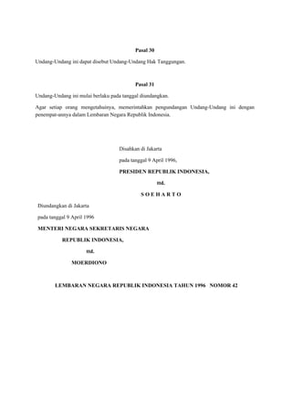 Pasal 30
Undang-Undang ini dapat disebut Undang-Undang Hak Tanggungan.
Pasal 31
Undang-Undang ini mulai berlaku pada tanggal diundangkan.
Agar setiap orang mengetahuinya, memerintahkan pengundangan Undang-Undang ini dengan
penempat-annya dalam Lembaran Negara Republik Indonesia.
Disahkan di Jakarta
pada tanggal 9 April 1996,
PRESIDEN REPUBLIK INDONESIA,
ttd.
S O E H A R T O
Diundangkan di Jakarta
pada tanggal 9 April 1996
MENTERI NEGARA SEKRETARIS NEGARA
REPUBLIK INDONESIA,
ttd.
MOERDIONO
LEMBARAN NEGARA REPUBLIK INDONESIA TAHUN 1996 NOMOR 42
 