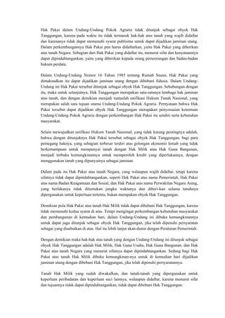 Hak Pakai dalam Undang-Undang Pokok Agraria tidak ditunjuk sebagai obyek Hak
Tanggungan, karena pada waktu itu tidak termasuk hak-hak atas tanah yang wajib didaftar
dan karenanya tidak dapat memenuhi syarat publisitas untuk dapat dijadikan jaminan utang.
Dalam perkembangannya Hak Pakai pun harus didaftarkan, yaitu Hak Pakai yang diberikan
atas tanah Negara. Sebagian dari Hak Pakai yang didaftar itu, menurut sifat dan kenyataannya
dapat dipindahtangankan, yaitu yang diberikan kepada orang perseorangan dan badan-badan
hukum perdata.
Dalam Undang-Undang Nomor 16 Tahun 1985 tentang Rumah Susun, Hak Pakai yang
dimaksudkan itu dapat dijadikan jaminan utang dengan dibebani fidusia. Dalam Undang-
Undang ini Hak Pakai tersebut ditunjuk sebagai obyek Hak Tanggungan. Sehubungan dengan
itu, maka untuk selanjutnya, Hak Tanggungan merupakan satu-satunya lembaga hak jaminan
atas tanah, dan dengan demikian menjadi tuntaslah unifikasi Hukum Tanah Nasional, yang
merupakan salah satu tujuan utama Undang-Undang Pokok Agraria. Pernyataan bahwa Hak
Pakai tersebut dapat dijadikan obyek Hak Tanggungan merupakan penyesuaian ketentuan
Undang-Undang Pokok Agraria dengan perkembangan Hak Pakai itu sendiri serta kebutuhan
masyarakat.
Selain mewujudkan unifikasi Hukum Tanah Nasional, yang tidak kurang pentingnya adalah,
bahwa dengan ditunjuknya Hak Pakai tersebut sebagai obyek Hak Tanggungan, bagi para
pemegang haknya, yang sebagian terbesar terdiri atas golongan ekonomii lemah yang tidak
berkemampuan untuk mempunyai tanah dengan Hak Milik atau Hak Guna Bangunan,
menjadi terbuka kemungkinannya untuk memperoleh kredit yang diperlukannya, dengan
menggunakan tanah yang dipunyainya sebagai jaminan.
Dalam pada itu Hak Pakai atas tanah Negara, yang walaupun wajib didaftar, tetapi karena
sifatnya tidak dapat dipindahtangankan, seperti Hak Pakai atas nama Pemerintah, Hak Pakai
atas nama Badan Keagamaan dan Sosial, dan Hak Pakai atas nama Perwakilan Negara Asing,
yang berlakunya tidak ditentukan jangka waktunya dan diberi-kan selama tanahnya
dipergunakan untuk keperluan tertentu, bukan merupakan obyek Hak Tanggungan.
Demikian pula Hak Pakai atas tanah Hak Milik tidak dapat dibebani Hak Tanggungan, karena
tidak memenuhi kedua syarat di atas. Tetapi mengingat perkembangan kebutuhan masyarakat
dan pembangunan di kemudian hari, dalam Undang-Undang ini dibuka kemungkinannya
untuk dapat juga ditunjuk sebagai obyek Hak Tanggungan, jika telah dipenuhi persyaratan
sebagai yang disebutkan di atas. Hal itu lebih lanjut akan diatur dengan Peraturan Pemerintah.
Dengan demikian maka hak-hak atas tanah yang dengan Undang-Undang ini ditunjuk sebagai
obyek Hak Tanggungan adalah Hak Milik, Hak Guna Usaha, Hak Guna Bangunan, dan Hak
Pakai atas tanah Negara yang menurut sifatnya dapat dipindahtangankan. Sedang bagi Hak
Pakai atas tanah Hak Milik dibuka kemungkinan-nya untuk di kemudian hari dijadikan
jaminan utang dengan dibebani Hak Tanggungan, jika telah dipenuhi persyaratannya.
Tanah Hak Milik yang sudah diwakafkan, dan tanah-tanah yang dipergunakan untuk
keperluan peribadatan dan keperluan suci lainnya, walaupun didaftar, karena menurut sifat
dan tujuannya tidak dapat dipindahtangankan, tidak dapat dibebani Hak Tanggungan.
 