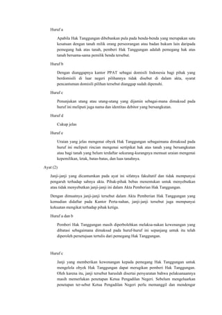 Huruf a
Apabila Hak Tanggungan dibebankan pula pada benda-benda yang merupakan satu
kesatuan dengan tanah milik orang perseorangan atau badan hukum lain daripada
pemegang hak atas tanah, pemberi Hak Tanggungan adalah pemegang hak atas
tanah bersama-sama pemilik benda tersebut.
Huruf b
Dengan dianggapnya kantor PPAT sebagai domisili Indonesia bagi pihak yang
berdomisili di luar negeri pilihannya tidak disebut di dalam akta, syarat
pencantuman domisili pilihan tersebut dianggap sudah dipenuhi.
Huruf c
Penunjukan utang atau utang-utang yang dijamin sebagai-mana dimaksud pada
huruf ini meliputi juga nama dan identitas debitor yang bersangkutan.
Huruf d
Cukup jelas
Huruf e
Uraian yang jelas mengenai obyek Hak Tanggungan sebagaimana dimaksud pada
huruf ini meliputi rincian mengenai sertipikat hak atas tanah yang bersangkutan
atau bagi tanah yang belum terdaftar sekurang-kurangnya memuat uraian mengenai
kepemilikan, letak, batas-batas, dan luas tanahnya.
Ayat (2)
Janji-janji yang dicantumkan pada ayat ini sifatnya fakultatif dan tidak mempunyai
pengaruh terhadap sahnya akta. Pihak-pihak bebas menentukan untuk menyebutkan
atau tidak menyebutkan janji-janji ini dalam Akta Pemberian Hak Tanggungan.
Dengan dimuatnya janji-janji tersebut dalam Akta Pemberian Hak Tanggungan yang
kemudian didaftar pada Kantor Perta-nahan, janji-janji tersebut juga mempunyai
kekuatan mengikat terhadap pihak ketiga.
Huruf a dan b
Pemberi Hak Tanggungan masih diperbolehkan melaksa-nakan kewenangan yang
dibatasi sebagaimana dimaksud pada huruf-huruf ini sepanjang untuk itu telah
diperoleh persetujuan tertulis dari pemegang Hak Tanggungan.
Huruf c
Janji yang memberikan kewenangan kepada pemegang Hak Tanggungan untuk
mengelola obyek Hak Tanggungan dapat merugikan pemberi Hak Tanggungan.
Oleh karena itu, janji tersebut haruslah disertai persyaratan bahwa pelaksanaannya
masih memerlukan penetapan Ketua Pengadilan Negeri. Sebelum mengeluarkan
penetapan ter-sebut Ketua Pengadilan Negeri perlu memanggil dan mendengar
 
