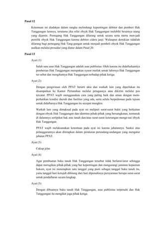 Pasal 12
Ketentuan ini diadakan dalam rangka melindungi kepentingan debitor dan pemberi Hak
Tanggungan lainnya, terutama jika nilai obyek Hak Tanggungan melebihi besarnya utang
yang dijamin. Pemegang Hak Tanggungan dilarang untuk secara serta merta men-jadi
pemilik obyek Hak Tanggungan karena debitor cidera janji. Walaupun demikian tidaklah
dilarang bagi pemegang Hak Tang-gungan untuk menjadi pembeli obyek Hak Tanggungan
asalkan melalui prosedur yang diatur dalam Pasal 20.
Pasal 13
Ayat (1)
Salah satu asas Hak Tanggungan adalah asas publisitas. Oleh karena itu didaftarkannya
pemberian Hak Tanggungan merupakan syarat mutlak untuk lahirnya Hak Tanggungan
ter-sebut dan mengikatnya Hak Tanggungan terhadap pihak ketiga.
Ayat (2)
Dengan pengiriman oleh PPAT berarti akta dan warkah lain yang diperlukan itu
disampaikan ke Kantor Pertanahan melalui petugasnya atau dikirim melalui pos
tercatat. PPAT wajib menggunakan cara yang paling baik dan aman dengan mem-
perhatikan kondisi daerah dan fasilitas yang ada, serta selalu berpedoman pada tujuan
untuk didaftarnya Hak Tanggungan itu secepat mungkin.
Warkah lain yang dimaksud pada ayat ini meliputi surat-surat bukti yang berkaitan
dengan obyek Hak Tanggungan dan identitas pihak-pihak yang bersangkutan, termasuk
di dalamnya sertipikat hak atas tanah dan/atau surat-surat keterangan menge-nai obyek
Hak Tanggungan.
PPAT wajib melaksanakan ketentuan pada ayat ini karena jabatannya. Sanksi atas
pelanggarannya akan ditetapkan dalam peraturan perundang-undangan yang mengatur
jabatan PPAT.
Ayat (3)
Cukup jelas
Ayat (4)
Agar pembuatan buku tanah Hak Tanggungan tersebut tidak berlarut-larut sehingga
dapat merugikan pihak-pihak yang ber kepentingan dan mengurangi jaminan kepastian
hukum, ayat ini menetapkan satu tanggal yang pasti sebagai tanggal buku tanah itu,
yaitu tanggal hari ketujuh dihitung dari hari dipenuhinya persyaratan berupa surat-surat
untuk pendaftaran secara lengkap.
Ayat (5)
Dengan dibuatnya buku tanah Hak Tanggungan, asas publisitas terpenuhi dan Hak
Tanggungan itu mengikat juga pihak ketiga.
 