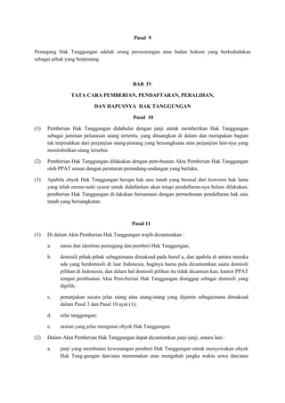 Pasal 9
Pemegang Hak Tanggungan adalah orang perseorangan atau badan hukum yang berkedudukan
sebagai pihak yang berpiutang.
BAB IV
TATA CARA PEMBERIAN, PENDAFTARAN, PERALIHAN,
DAN HAPUSNYA HAK TANGGUNGAN
Pasal 10
(1) Pemberian Hak Tanggungan didahului dengan janji untuk memberikan Hak Tanggungan
sebagai jaminan pelunasan utang tertentu, yang dituangkan di dalam dan merupakan bagian
tak terpisahkan dari perjanjian utang-piutang yang bersangkutan atau perjanjian lain-nya yang
menimbulkan utang tersebut.
(2) Pemberian Hak Tanggungan dilakukan dengan pem-buatan Akta Pemberian Hak Tanggungan
oleh PPAT sesuai dengan peraturan perundang-undangan yang berlaku.
(3) Apabila obyek Hak Tanggungan berupa hak atas tanah yang berasal dari konversi hak lama
yang telah meme-nuhi syarat untuk didaftarkan akan tetapi pendaftaran-nya belum dilakukan,
pemberian Hak Tanggungan di-lakukan bersamaan dengan permohonan pendaftaran hak atas
tanah yang bersangkutan.
Pasal 11
(1) Di dalam Akta Pemberian Hak Tanggungan wajib dicantumkan :
a. nama dan identitas pemegang dan pemberi Hak Tanggungan;
b. domisili pihak-pihak sebagaimana dimaksud pada huruf a, dan apabila di antara mereka
ada yang berdomisili di luar Indonesia, baginya harus pula dicantumkan suatu domisili
pilihan di Indonesia, dan dalam hal domisili pilihan itu tidak dicantum kan, kantor PPAT
tempat pembuatan Akta Pem-berian Hak Tanggungan dianggap sebagai domisili yang
dipilih;
c. penunjukan secara jelas utang atau utang-utang yang dijamin sebagaimana dimaksud
dalam Pasal 3 dan Pasal 10 ayat (1);
d. nilai tanggungan;
e. uraian yang jelas mengenai obyek Hak Tanggungan.
(2) Dalam Akta Pemberian Hak Tanggungan dapat dicantumkan janji-janji, antara lain :
a. janji yang membatasi kewenangan pemberi Hak Tanggungan untuk menyewakan obyek
Hak Tang-gungan dan/atau menemukan atau mengubah jangka waktu sewa dan/atau
 