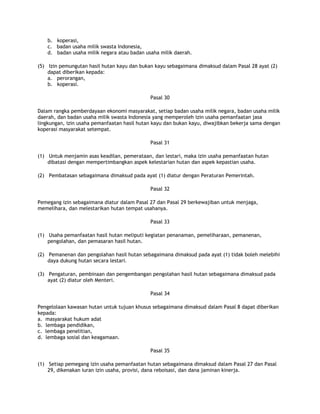 b. koperasi,
    c. badan usaha milik swasta Indonesia,
    d. badan usaha milik negara atau badan usaha milik daerah.

(5) Izin pemungutan hasil hutan kayu dan bukan kayu sebagaimana dimaksud dalam Pasal 28 ayat (2)
    dapat diberikan kepada:
    a. perorangan,
    b. koperasi.

                                             Pasal 30

Dalam rangka pemberdayaan ekonomi masyarakat, setiap badan usaha milik negara, badan usaha milik
daerah, dan badan usaha milik swasta Indonesia yang memperoleh izin usaha pemanfaatan jasa
lingkungan, izin usaha pemanfaatan hasil hutan kayu dan bukan kayu, diwajibkan bekerja sama dengan
koperasi masyarakat setempat.

                                             Pasal 31

(1) Untuk menjamin asas keadilan, pemerataan, dan lestari, maka izin usaha pemanfaatan hutan
    dibatasi dengan mempertimbangkan aspek kelestarian hutan dan aspek kepastian usaha.

(2) Pembatasan sebagaimana dimaksud pada ayat (1) diatur dengan Peraturan Pemerintah.

                                             Pasal 32

Pemegang izin sebagaimana diatur dalam Pasal 27 dan Pasal 29 berkewajiban untuk menjaga,
memelihara, dan melestarikan hutan tempat usahanya.

                                             Pasal 33

(1) Usaha pemanfaatan hasil hutan meliputi kegiatan penanaman, pemeliharaan, pemanenan,
    pengolahan, dan pemasaran hasil hutan.

(2) Pemanenan dan pengolahan hasil hutan sebagaimana dimaksud pada ayat (1) tidak boleh melebihi
    daya dukung hutan secara lestari.

(3) Pengaturan, pembinaan dan pengembangan pengolahan hasil hutan sebagaimana dimaksud pada
    ayat (2) diatur oleh Menteri.

                                             Pasal 34

Pengelolaan kawasan hutan untuk tujuan khusus sebagaimana dimaksud dalam Pasal 8 dapat diberikan
kepada:
a. masyarakat hukum adat
b. lembaga pendidikan,
c. lembaga penelitian,
d. lembaga sosial dan keagamaan.

                                             Pasal 35

(1) Setiap pemegang izin usaha pemanfaatan hutan sebagaimana dimaksud dalam Pasal 27 dan Pasal
    29, dikenakan iuran izin usaha, provisi, dana reboisasi, dan dana jaminan kinerja.
 