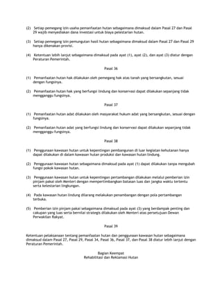 (2) Setiap pemegang izin usaha pemanfaatan hutan sebagaimana dimaksud dalam Pasal 27 dan Pasal
    29 wajib menyediakan dana investasi untuk biaya pelestarian hutan.

(3) Setiap pemegang izin pemungutan hasil hutan sebagaimana dimaksud dalam Pasal 27 dan Pasal 29
    hanya dikenakan provisi.

(4) Ketentuan lebih lanjut sebagaimana dimaksud pada ayat (1), ayat (2), dan ayat (3) diatur dengan
    Peraturan Pemerintah.

                                               Pasal 36

(1) Pemanfaatan hutan hak dilakukan oleh pemegang hak atas tanah yang bersangkutan, sesuai
    dengan fungsinya.

(2) Pemanfaatan hutan hak yang berfungsi lindung dan konservasi dapat dilakukan sepanjang tidak
    mengganggu fungsinya.

                                               Pasal 37

(1) Pemanfaatan hutan adat dilakukan oleh masyarakat hukum adat yang bersangkutan, sesuai dengan
    fungsinya.

(2) Pemanfaatan hutan adat yang berfungsi lindung dan konservasi dapat dilakukan sepanjang tidak
    mengganggu fungsinya.

                                               Pasal 38

(1) Penggunaan kawasan hutan untuk kepentingan pembangunan di luar kegiatan kehutanan hanya
    dapat dilakukan di dalam kawasan hutan produksi dan kawasan hutan lindung.

(2) Penggunaan kawasan hutan sebagaimana dimaksud pada ayat (1) dapat dilakukan tanpa mengubah
    fungsi pokok kawasan hutan.

(3) Penggunaan kawasan hutan untuk kepentingan pertambangan dilakukan melalui pemberian izin
    pinjam pakai oleh Menteri dengan mempertimbangkan batasan luas dan jangka waktu tertentu
    serta kelestarian lingkungan.

(4) Pada kawasan hutan lindung dilarang melakukan penambangan dengan pola pertambangan
    terbuka.

(5) Pemberian izin pinjam pakai sebagaimana dimaksud pada ayat (3) yang berdampak penting dan
    cakupan yang luas serta bernilai strategis dilakukan oleh Menteri atas persetujuan Dewan
    Perwakilan Rakyat.

                                               Pasal 39

Ketentuan pelaksanaan tentang pemanfaatan hutan dan penggunaan kawasan hutan sebagaimana
dimaksud dalam Pasal 27, Pasal 29, Pasal 34, Pasal 36, Pasal 37, dan Pasal 38 diatur lebih lanjut dengan
Peraturan Pemerintah.

                                            Bagian Keempat
                                   Rehabilitasi dan Reklamasi Hutan
 