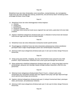 Pasal 40

Rehabilitasi hutan dan lahan dimaksudkan untuk memulihkan, mempertahankan, dan meningkatkan
fungsi hutan dan lahan sehingga daya dukung, produktivitas, dan peranannya dalam mendukung sistem
penyangga kehidupan tetap terjaga.

                                                Pasal 41

(1) Rehabilitasi hutan dan lahan diselenggarakan melalui kegiatan:
    a. reboisasi,
    b. penghijauan,
    c. pemeliharaan,
    d. pengayaan tanaman, atau
    e. penerapan teknis konservasi tanah secara vegetatitf dan sipil teknis, pada lahan kritis dan tidak
    produktif.

(2) Kegiatan rehabilitasi sebagaimana dimaksud pada ayat (1) dilakukan di semua hutan dan kawasan
    hutan kecuali cagar alam dan zona inti taman nasional.

                                                Pasal 42

(1) Rehabilitasi hutan dan lahan dilaksanakan berdasarkan kondisi spesifik biofisik.

(2) Penyelenggaraan rehabilitasi hutan dan lahan diutamakan pelaksanaannya melalui pendekatan
    partisipatif dalam rangka mengembangkan potensi dan memberdayakan masyarakat.

(3) Ketentuan lebih lanjut sebagaimana dimaksud pada ayat (1) dan ayat (2) diatur dengan Peraturan
    Pemerintah.

                                                Pasal 43

(1) Setiap orang yang memiliki, mengelola, dan atau memanfaatkan hutan yang kritis atau tidak
    produktif, wajib melaksanakan rehabilitasi hutan untuk tujuan perlindungan dan konservasi.

(2) Dalam pelaksanaan rehabilitasi sebagaimana dimaksud pada ayat (1), setiap orang dapat meminta
    pendampingan, pelayanan dan dukungan kepada lembaga swadaya masyarakat, pihak lain atau
    pemerintah.

                                                Pasal 44

(1) Reklamasi hutan sebagaimana dimaksud dalam Pasal 21 huruf c, meliputi usaha untuk
    memperbaiki atau memulihkan kembali lahan dan vegetasi hutan yang rusak agar dapat berfungsi
    secara optimal sesuai dengan peruntukannya.

(2) Kegiatan reklamasi sebagaimana dimaksud pada ayat (1) meliputi inventarisasi lokasi, penetapan
    lokasi, perencanaan, dan pelaksanaan reklamasi.

(3) Ketentuan lebih lanjut sebagaimana dimaksud pada ayat (1) dan ayat (2) diatur dengan Peraturan
    Pemerintah.

                                                Pasal 45
 