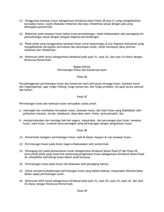 (1) Penggunaan kawasan hutan sebagaimana dimaksud dalam Pasal 38 ayat (1) yang mengakibatkan
    kerusakan hutan, wajib dilakukan reklamasi dan atau rehabilitasi sesuai dengan pola yang
    ditetapkan pemerintah.

(2) Reklamasi pada kawasan hutan bekas areal pertambangan, wajib dilaksanakan oleh pemegang izin
    pertambangan sesuai dengan tahapan kegiatan pertambangan.

(3) Pihak-pihak yang menggunakan kawasan hutan untuk kepentingan di luar kegiatan kehutanan yang
    mengakibatkan perubahan permukaan dan penutupan tanah, wajib membayar dana jaminan
    reklamasi dan rehabilitasi.

(4) Ketentuan lebih lanjut sebagaimana dimaksud pada ayat (1), ayat (2), dan ayat (3) diatur dengan
    Peraturan Pemerintah.

                                           Bagian Kelima
                               Perlindungan Hutan dan Konservasi Alam

                                               Pasal 46

Penyelenggaraan perlindungan hutan dan konservasi alam bertujuan menjaga hutan, kawasan hutan
dan lingkungannya, agar fungsi lindung, fungsi konservasi, dan fungsi produksi, tercapai secara optimal
dan lestari.

                                               Pasal 47

Perlindungan hutan dan kawasan hutan merupakan usaha untuk:

a. mencegah dan membatasi kerusakan hutan, kawasan hutan, dan hasil hutan yang disebabkan oleh
   perbuatan manusia, ternak, kebakaran, daya-daya alam, hama, serta penyakit; dan

b. mempertahankan dan menjaga hak-hak negara, masyarakat, dan perorangan atas hutan, kawasan
   hutan, hasil hutan, investasi serta perangkat yang berhubungan dengan pengelolaan hutan.

                                               Pasal 48

(1) Pemerintah mengatur perlindungan hutan, baik di dalam maupun di luar kawasan hutan.

(2) Perlindungan hutan pada hutan negara dilaksanakan oleh pemerintah.

(3) Pemegang izin usaha pemanfaatan hutan sebagaimana dimaksud dalam Pasal 27 dan Pasal 29,
    serta pihak-pihak yang menerima wewenang pengelolaan hutan sebagaimana dimaksud dalam Pasal
    34, diwajibkan melindungi hutan dalam areal kerjanya.

(4) Perlindungan hutan pada hutan hak dilakukan oleh pemegang haknya.

(5) Untuk menjamin pelaksanaan perlindungan hutan yang sebaik-baiknya, masyarakat diikutsertakan
    dalam upaya perlindungan hutan.

(6) Ketentuan lebih lanjut sebagaimana dimaksud pada ayat (1), ayat (2), ayat (3), ayat (4), dan ayat
    (5) diatur dengan Peraturan Pemerintah.

                                               Pasal 49
 