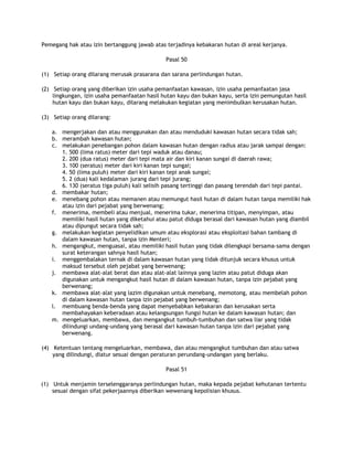 Pemegang hak atau izin bertanggung jawab atas terjadinya kebakaran hutan di areal kerjanya.

                                              Pasal 50

(1) Setiap orang dilarang merusak prasarana dan sarana perlindungan hutan.

(2) Setiap orang yang diberikan izin usaha pemanfaatan kawasan, izin usaha pemanfaatan jasa
    lingkungan, izin usaha pemanfaatan hasil hutan kayu dan bukan kayu, serta izin pemungutan hasil
    hutan kayu dan bukan kayu, dilarang melakukan kegiatan yang menimbulkan kerusakan hutan.

(3) Setiap orang dilarang:

   a. mengerjakan dan atau menggunakan dan atau menduduki kawasan hutan secara tidak sah;
   b. merambah kawasan hutan;
   c. melakukan penebangan pohon dalam kawasan hutan dengan radius atau jarak sampai dengan:
      1. 500 (lima ratus) meter dari tepi waduk atau danau;
      2. 200 (dua ratus) meter dari tepi mata air dan kiri kanan sungai di daerah rawa;
      3. 100 (seratus) meter dari kiri kanan tepi sungai;
      4. 50 (lima puluh) meter dari kiri kanan tepi anak sungai;
      5. 2 (dua) kali kedalaman jurang dari tepi jurang;
      6. 130 (seratus tiga puluh) kali selisih pasang tertinggi dan pasang terendah dari tepi pantai.
   d. membakar hutan;
   e. menebang pohon atau memanen atau memungut hasil hutan di dalam hutan tanpa memiliki hak
      atau izin dari pejabat yang berwenang;
   f. menerima, membeli atau menjual, menerima tukar, menerima titipan, menyimpan, atau
      memiliki hasil hutan yang diketahui atau patut diduga berasal dari kawasan hutan yang diambil
      atau dipungut secara tidak sah;
   g. melakukan kegiatan penyelidikan umum atau eksplorasi atau eksploitasi bahan tambang di
      dalam kawasan hutan, tanpa izin Menteri;
   h. mengangkut, menguasai, atau memiliki hasil hutan yang tidak dilengkapi bersama-sama dengan
      surat keterangan sahnya hasil hutan;
   i. menggembalakan ternak di dalam kawasan hutan yang tidak ditunjuk secara khusus untuk
      maksud tersebut oleh pejabat yang berwenang;
   j. membawa alat-alat berat dan atau alat-alat lainnya yang lazim atau patut diduga akan
      digunakan untuk mengangkut hasil hutan di dalam kawasan hutan, tanpa izin pejabat yang
      berwenang;
   k. membawa alat-alat yang lazim digunakan untuk menebang, memotong, atau membelah pohon
      di dalam kawasan hutan tanpa izin pejabat yang berwenang;
   l. membuang benda-benda yang dapat menyebabkan kebakaran dan kerusakan serta
      membahayakan keberadaan atau kelangsungan fungsi hutan ke dalam kawasan hutan; dan
   m. mengeluarkan, membawa, dan mengangkut tumbuh-tumbuhan dan satwa liar yang tidak
      dilindungi undang-undang yang berasal dari kawasan hutan tanpa izin dari pejabat yang
      berwenang.

(4) Ketentuan tentang mengeluarkan, membawa, dan atau mengangkut tumbuhan dan atau satwa
    yang dilindungi, diatur sesuai dengan peraturan perundang-undangan yang berlaku.

                                              Pasal 51

(1) Untuk menjamin terselenggaranya perlindungan hutan, maka kepada pejabat kehutanan tertentu
    sesuai dengan sifat pekerjaannya diberikan wewenang kepolisian khusus.
 