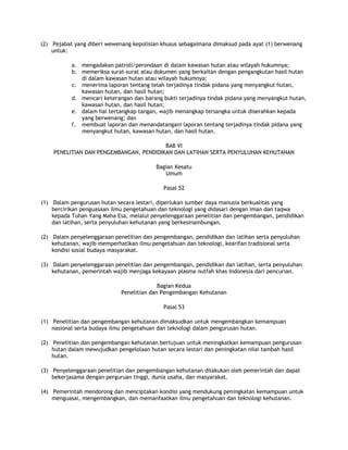 (2) Pejabat yang diberi wewenang kepolisian khusus sebagaimana dimaksud pada ayat (1) berwenang
    untuk:

           a. mengadakan patroli/perondaan di dalam kawasan hutan atau wilayah hukumnya;
           b. memeriksa surat-surat atau dokumen yang berkaitan dengan pengangkutan hasil hutan
              di dalam kawasan hutan atau wilayah hukumnya;
           c. menerima laporan tentang telah terjadinya tindak pidana yang menyangkut hutan,
              kawasan hutan, dan hasil hutan;
           d. mencari keterangan dan barang bukti terjadinya tindak pidana yang menyangkut hutan,
              kawasan hutan, dan hasil hutan;
           e. dalam hal tertangkap tangan, wajib menangkap tersangka untuk diserahkan kepada
              yang berwenang; dan
           f. membuat laporan dan menandatangani laporan tentang terjadinya tindak pidana yang
              menyangkut hutan, kawasan hutan, dan hasil hutan.

                                         BAB VI
    PENELITIAN DAN PENGEMBANGAN, PENDIDIKAN DAN LATIHAN SERTA PENYULUHAN KEHUTANAN

                                         Bagian Kesatu
                                            Umum

                                            Pasal 52

(1) Dalam pengurusan hutan secara lestari, diperlukan sumber daya manusia berkualitas yang
    bercirikan penguasaan ilmu pengetahuan dan teknologi yang didasari dengan iman dan taqwa
    kepada Tuhan Yang Maha Esa, melalui penyelenggaraan penelitian dan pengembangan, pendidikan
    dan latihan, serta penyuluhan kehutanan yang berkesinambungan.

(2) Dalam penyelenggaraan penelitian dan pengembangan, pendidikan dan latihan serta penyuluhan
    kehutanan, wajib memperhatikan ilmu pengetahuan dan teknologi, kearifan tradisional serta
    kondisi sosial budaya masyarakat.

(3) Dalam penyelenggaraan penelitian dan pengembangan, pendidikan dan latihan, serta penyuluhan
    kehutanan, pemerintah wajib menjaga kekayaan plasma nutfah khas Indonesia dari pencurian.

                                           Bagian Kedua
                             Penelitian dan Pengembangan Kehutanan

                                            Pasal 53

(1) Penelitian dan pengembangan kehutanan dimaksudkan untuk mengembangkan kemampuan
    nasional serta budaya ilmu pengetahuan dan teknologi dalam pengurusan hutan.

(2) Penelitian dan pengembangan kehutanan bertujuan untuk meningkatkan kemampuan pengurusan
    hutan dalam mewujudkan pengelolaan hutan secara lestari dan peningkatan nilai tambah hasil
    hutan.

(3) Penyelenggaraan penelitian dan pengembangan kehutanan dilakukan oleh pemerintah dan dapat
    bekerjasama dengan perguruan tinggi, dunia usaha, dan masyarakat.

(4) Pemerintah mendorong dan menciptakan kondisi yang mendukung peningkatan kemampuan untuk
    menguasai, mengembangkan, dan memanfaatkan ilmu pengetahuan dan teknologi kehutanan.
 