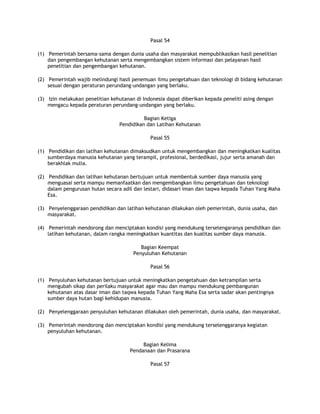 Pasal 54

(1) Pemerintah bersama-sama dengan dunia usaha dan masyarakat mempublikasikan hasil penelitian
    dan pengembangan kehutanan serta mengembangkan sistem informasi dan pelayanan hasil
    penelitian dan pengembangan kehutanan.

(2) Pemerintah wajib melindungi hasil penemuan ilmu pengetahuan dan teknologi di bidang kehutanan
    sesuai dengan peraturan perundang-undangan yang berlaku.

(3) Izin melakukan penelitian kehutanan di Indonesia dapat diberikan kepada peneliti asing dengan
    mengacu kepada peraturan perundang-undangan yang berlaku.

                                           Bagian Ketiga
                                 Pendidikan dan Latihan Kehutanan

                                              Pasal 55

(1) Pendidikan dan latihan kehutanan dimaksudkan untuk mengembangkan dan meningkatkan kualitas
    sumberdaya manusia kehutanan yang terampil, profesional, berdedikasi, jujur serta amanah dan
    berakhlak mulia.

(2) Pendidikan dan latihan kehutanan bertujuan untuk membentuk sumber daya manusia yang
    menguasai serta mampu memanfaatkan dan mengembangkan ilmu pengetahuan dan teknologi
    dalam pengurusan hutan secara adil dan lestari, didasari iman dan taqwa kepada Tuhan Yang Maha
    Esa.

(3) Penyelenggaraan pendidikan dan latihan kehutanan dilakukan oleh pemerintah, dunia usaha, dan
    masyarakat.

(4) Pemerintah mendorong dan menciptakan kondisi yang mendukung terselengaranya pendidikan dan
    latihan kehutanan, dalam rangka meningkatkan kuantitas dan kualitas sumber daya manusia.

                                          Bagian Keempat
                                       Penyuluhan Kehutanan

                                              Pasal 56

(1) Penyuluhan kehutanan bertujuan untuk meningkatkan pengetahuan dan ketrampilan serta
    mengubah sikap dan perilaku masyarakat agar mau dan mampu mendukung pembangunan
    kehutanan atas dasar iman dan taqwa kepada Tuhan Yang Maha Esa serta sadar akan pentingnya
    sumber daya hutan bagi kehidupan manusia.

(2) Penyelenggaraan penyuluhan kehutanan dilakukan oleh pemerintah, dunia usaha, dan masyarakat.

(3) Pemerintah mendorong dan menciptakan kondisi yang mendukung terselenggaranya kegiatan
    penyuluhan kehutanan.

                                          Bagian Kelima
                                     Pendanaan dan Prasarana

                                              Pasal 57
 