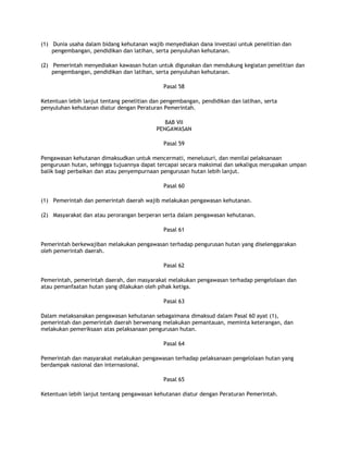 (1) Dunia usaha dalam bidang kehutanan wajib menyediakan dana investasi untuk penelitian dan
    pengembangan, pendidikan dan latihan, serta penyuluhan kehutanan.

(2) Pemerintah menyediakan kawasan hutan untuk digunakan dan mendukung kegiatan penelitian dan
    pengembangan, pendidikan dan latihan, serta penyuluhan kehutanan.

                                              Pasal 58

Ketentuan lebih lanjut tentang penelitian dan pengembangan, pendidikan dan latihan, serta
penyuluhan kehutanan diatur dengan Peraturan Pemerintah.

                                              BAB VII
                                           PENGAWASAN

                                              Pasal 59

Pengawasan kehutanan dimaksudkan untuk mencermati, menelusuri, dan menilai pelaksanaan
pengurusan hutan, sehingga tujuannya dapat tercapai secara maksimal dan sekaligus merupakan umpan
balik bagi perbaikan dan atau penyempurnaan pengurusan hutan lebih lanjut.

                                              Pasal 60

(1) Pemerintah dan pemerintah daerah wajib melakukan pengawasan kehutanan.

(2) Masyarakat dan atau perorangan berperan serta dalam pengawasan kehutanan.

                                              Pasal 61

Pemerintah berkewajiban melakukan pengawasan terhadap pengurusan hutan yang diselenggarakan
oleh pemerintah daerah.

                                              Pasal 62

Pemerintah, pemerintah daerah, dan masyarakat melakukan pengawasan terhadap pengelolaan dan
atau pemanfaatan hutan yang dilakukan oleh pihak ketiga.

                                              Pasal 63

Dalam melaksanakan pengawasan kehutanan sebagaimana dimaksud dalam Pasal 60 ayat (1),
pemerintah dan pemerintah daerah berwenang melakukan pemantauan, meminta keterangan, dan
melakukan pemeriksaan atas pelaksanaan pengurusan hutan.

                                              Pasal 64

Pemerintah dan masyarakat melakukan pengawasan terhadap pelaksanaan pengelolaan hutan yang
berdampak nasional dan internasional.

                                              Pasal 65

Ketentuan lebih lanjut tentang pengawasan kehutanan diatur dengan Peraturan Pemerintah.
 
