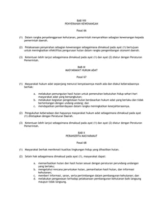 BAB VIII
                                    PENYERAHAN KEWENANGAN

                                             Pasal 66

(1) Dalam rangka penyelenggaraan kehutanan, pemerintah menyerahkan sebagian kewenangan kepada
    pemerintah daerah.

(2) Pelaksanaan penyerahan sebagian kewenangan sebagaimana dimaksud pada ayat (1) bertujuan
    untuk meningkatkan efektifitas pengurusan hutan dalam rangka pengembangan otonomi daerah.

(3) Ketentuan lebih lanjut sebagaimana dimaksud pada ayat (1) dan ayat (2) diatur dengan Peraturan
    Pemerintah.

                                            BAB IX
                                    MASYARAKAT HUKUM ADAT

                                             Pasal 67

(1) Masyarakat hukum adat sepanjang menurut kenyataannya masih ada dan diakui keberadaannya
    berhak:

           a. melakukan pemungutan hasil hutan untuk pemenuhan kebutuhan hidup sehari-hari
              masyarakat adat yang bersangkutan;
           b. melakukan kegiatan pengelolaan hutan berdasarkan hukum adat yang berlaku dan tidak
              bertentangan dengan undang-undang; dan
           c. mendapatkan pemberdayaan dalam rangka meningkatkan kesejahteraannya.

(2) Pengukuhan keberadaan dan hapusnya masyarakat hukum adat sebagaimana dimaksud pada ayat
    (1) ditetapkan dengan Peraturan Daerah.

(3) Ketentuan lebih lanjut sebagaimana dimaksud pada ayat (1) dan ayat (2) diatur dengan Peraturan
    Pemerintah.

                                             BAB X
                                     PERANSERTA MASYARAKAT

                                             Pasal 68

(1) Masyarakat berhak menikmati kualitas lingkungan hidup yang dihasilkan hutan.

(2) Selain hak sebagaimana dimaksud pada ayat (1), masyarakat dapat:

           a. memanfaatkan hutan dan hasil hutan sesuai dengan peraturan perundang-undangan
              yang berlaku;
           b. mengetahui rencana peruntukan hutan, pemanfaatan hasil hutan, dan informasi
              kehutanan;
           c. memberi informasi, saran, serta pertimbangan dalam pembangunan kehutanan; dan
           d. melakukan pengawasan terhadap pelaksanaan pembangunan kehutanan baik langsung
              maupun tidak langsung.
 