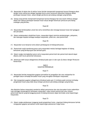(3) Masyarakat di dalam dan di sekitar hutan berhak memperoleh kompensasi karena hilangnya akses
    dengan hutan sekitarnya sebagai lapangan kerja untuk memenuhi kebutuhan hidupnya akibat
    penetapan kawasan hutan, sesuai dengan peraturan perundang-undangan yang berlaku.

(4) Setiap orang berhak memperoleh kompensasi karena hilangnya hak atas tanah miliknya sebagai
    akibat dari adanya penetapan kawasan hutan sesuai dengan ketentuan peraturan perundang-
    undangan yang berlaku.

                                             Pasal 69

(1) Masyarakat berkewajiban untuk ikut serta memelihara dan menjaga kawasan hutan dari gangguan
    dan perusakan.

(2) Dalam melaksanakan rehabilitasi hutan, masyarakat dapat meminta pendampingan, pelayanan,
    dan dukungan kepada lembaga swadaya masyarakat, pihak lain, atau pemerintah.

                                             Pasal 70

(1) Masyarakat turut berperan serta dalam pembangunan di bidang kehutanan.

(2) Pemerintah wajib mendorong peran serta masyarakat melalui berbagai kegiatan di bidang
    kehutanan yang berdaya guna dan berhasil guna.

(3) Dalam rangka meningkatkan peran serta masyarakat pemerintah dan pemerintah daerah dapat
    dibantu oleh forum pemerhati kehutanan.

(4) Ketentuan lebih lanjut sebagaimana dimaksud pada ayat (1) dan ayat (2) diatur dengan Peraturan
    Pemerintah.

                                            BAB XI
                                      GUGATAN PERWAKILAN

                                             Pasal 71

(1) Masyarakat berhak mengajukan gugatan perwakilan ke pengadilan dan atau melaporkan ke
    penegak hukum terhadap kerusakan hutan yang merugikan kehidupan masyarakat.

(2) Hak mengajukan gugatan sebagaimana dimaksud pada ayat (1) terbatas pada tuntutan terhadap
    pengelolaan hutan yang tidak sesuai dengan peraturan perundang-undangan yang berlaku.

                                             Pasal 72

Jika diketahui bahwa masyarakat menderita akibat pencemaran dan atau kerusakan hutan sedemikian
rupa sehingga mempengaruhi kehidupan masyarakat, maka instansi pemerintah atau instansi
pemerintah daerah yang bertanggung jawab di bidang kehutanan dapat bertindak untuk kepentingan
masyarakat.

                                             Pasal 73

(1) Dalam rangka pelaksanaan tanggung jawab pengelolaan hutan, organisasi bidang kehutanan berhak
    mengajukan gugatan perwakilan untuk kepentingan pelestarian fungsi hutan.
 