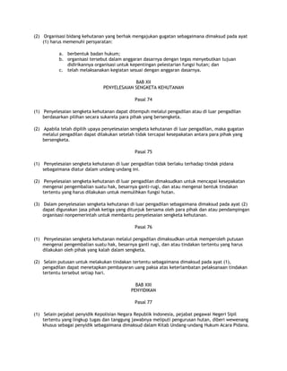 (2) Organisasi bidang kehutanan yang berhak mengajukan gugatan sebagaimana dimaksud pada ayat
    (1) harus memenuhi persyaratan:

           a. berbentuk badan hukum;
           b. organisasi tersebut dalam anggaran dasarnya dengan tegas menyebutkan tujuan
              didirikannya organisasi untuk kepentingan pelestarian fungsi hutan; dan
           c. telah melaksanakan kegiatan sesuai dengan anggaran dasarnya.

                                            BAB XII
                               PENYELESAIAN SENGKETA KEHUTANAN

                                              Pasal 74

(1) Penyelesaian sengketa kehutanan dapat ditempuh melalui pengadilan atau di luar pengadilan
    berdasarkan pilihan secara sukarela para pihak yang bersengketa.

(2) Apabila telah dipilih upaya penyelesaian sengketa kehutanan di luar pengadilan, maka gugatan
    melalui pengadilan dapat dilakukan setelah tidak tercapai kesepakatan antara para pihak yang
    bersengketa.

                                              Pasal 75

(1) Penyelesaian sengketa kehutanan di luar pengadilan tidak berlaku terhadap tindak pidana
    sebagaimana diatur dalam undang-undang ini.

(2) Penyelesaian sengketa kehutanan di luar pengadilan dimaksudkan untuk mencapai kesepakatan
    mengenai pengembalian suatu hak, besarnya ganti-rugi, dan atau mengenai bentuk tindakan
    tertentu yang harus dilakukan untuk memulihkan fungsi hutan.

(3) Dalam penyelesaian sengketa kehutanan di luar pengadilan sebagaimana dimaksud pada ayat (2)
    dapat digunakan jasa pihak ketiga yang ditunjuk bersama oleh para pihak dan atau pendampingan
    organisasi nonpemerintah untuk membantu penyelesaian sengketa kehutanan.

                                              Pasal 76

(1) Penyelesaian sengketa kehutanan melalui pengadilan dimaksudkan untuk memperoleh putusan
    mengenai pengembalian suatu hak, besarnya ganti rugi, dan atau tindakan tertentu yang harus
    dilakukan oleh pihak yang kalah dalam sengketa.

(2) Selain putusan untuk melakukan tindakan tertentu sebagaimana dimaksud pada ayat (1),
    pengadilan dapat menetapkan pembayaran uang paksa atas keterlambatan pelaksanaan tindakan
    tertentu tersebut setiap hari.

                                              BAB XIII
                                            PENYIDIKAN

                                              Pasal 77

(1) Selain pejabat penyidik Kepolisian Negara Republik Indonesia, pejabat pegawai Negeri Sipil
    tertentu yang lingkup tugas dan tanggung jawabnya meliputi pengurusan hutan, diberi wewenang
    khusus sebagai penyidik sebagaimana dimaksud dalam Kitab Undang-undang Hukum Acara Pidana.
 