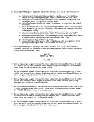 (2) Pejabat penyidik pegawai negeri sipil sebagaimana dimaksud pada ayat (1), berwenang untuk:

           a. melakukan pemeriksaan atas kebenaran laporan atau keterangan yang berkenaan
              dengan tindak pidana yang menyangkut hutan, kawasan hutan, dan hasil hutan;
           b. melakukan pemeriksaan terhadap orang yang diduga melakukan tindak pidana yang
              menyangkut hutan, kawasan hutan, dan hasil hutan;
           c. memeriksa tanda pengenal seseorang yang berada dalam kawasan hutan atau wilayah
              hukumnya;
           d. melakukan penggeledahan dan penyitaan barang bukti tindak pidana yang menyangkut
              hutan, kawasan hutan, dan hasil hutan sesuai dengan ketentuan peraturan perundang-
              undangan yang berlaku;
           e. meminta keterangan dan barang bukti dari orang atau badan hukum sehubungan
              dengan tindak pidana yang menyangkut hutan, kawasan hutan, dan hasil hutan;
           f. menangkap dan menahan dalam koordinasi dan pengawasan penyidik Kepolisian Negara
              Republik Indonesia sesuai Kitab Undang-undang Hukum Acara Pidana;
           g. membuat dan menanda-tangani berita acara;
           h. menghentikan penyidikan apabila tidak terdapat cukup bukti tentang adanya tindak
              pidana yang menyangkut hutan, kawasan hutan, dan hasil hutan.

(3) Pejabat penyidik pegawai negeri sipil sebagaimana dimaksud pada ayat (1) memberitahukan
    dimulainya penyidikan dan menyerahkan hasil penyidikannya kepada penuntut umum, sesuai Kitab
    Undang-undang Hukum Acara Pidana.

                                             BAB XIV
                                        KETENTUAN PIDANA

                                              Pasal 78

(1) Barang siapa dengan sengaja melanggar ketentuan sebagaimana dimaksud dalam Pasal 50 ayat (1)
    atau Pasal 50 ayat (2), diancam dengan pidana penjara paling lama 10 (sepuluh) tahun dan denda
    paling banyak Rp5.000.000.000,00 (lima milyar rupiah).

(2) Barang siapa dengan sengaja melanggar ketentuan sebagaimana dimaksud dalam Pasal 50 ayat (3)
    huruf a, huruf b, atau huruf c, diancam dengan pidana penjara paling lama 10 (sepuluh) tahun dan
    denda paling banyak Rp. 5.000.000.000,00 (lima milyar rupiah).

(3) Barang siapa dengan sengaja melanggar ketentuan sebagaimana dimaksud dalam Pasal 50 ayat (3)
    huruf d, diancam dengan pidana penjara paling lama 15 (lima belas) tahun dan denda paling
    banyak Rp. 5.000.000.000,00 (lima milyar rupiah).

(4) Barang siapa karena kelalaiannya melanggar ketentuan sebagaimana dimaksud dalam Pasal 50 ayat
    (3) huruf d, diancam dengan pidana penjara paling lama 5 (lima) tahun dan denda paling banyak
    Rp. 1.500.000.000,00 (satu milyar lima ratus juta rupiah).

(5) Barang siapa dengan sengaja melanggar ketentuan sebagaimana dimaksud dalam Pasal 50 ayat (3)
    huruf e atau huruf f, diancam dengan pidana penjara paling lama 10 (sepuluh) tahun dan denda
    paling banyak Rp. 5.000.000.000,00 (lima milyar rupiah).

(6) Barang siapa dengan sengaja melanggar ketentuan sebagaimana dimaksud dalam Pasal 38 ayat (4)
    atau Pasal 50 ayat (3) huruf g, diancam dengan pidana penjara paling lama 10 (sepuluh) tahun dan
    denda paling banyak Rp. 5.000.000.000,00 (lima milyar rupiah).
 