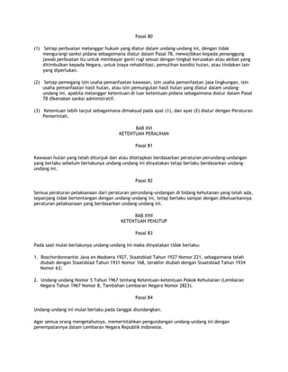 Pasal 80

(1) Setiap perbuatan melanggar hukum yang diatur dalam undang-undang ini, dengan tidak
    mengurangi sanksi pidana sebagaimana diatur dalam Pasal 78, mewajibkan kepada penanggung
    jawab perbuatan itu untuk membayar ganti rugi sesuai dengan tingkat kerusakan atau akibat yang
    ditimbulkan kepada Negara, untuk biaya rehabilitasi, pemulihan kondisi hutan, atau tindakan lain
    yang diperlukan.

(2) Setiap pemegang izin usaha pemanfaatan kawasan, izin usaha pemanfaatan jasa lingkungan, izin
    usaha pemanfaatan hasil hutan, atau izin pemungutan hasil hutan yang diatur dalam undang-
    undang ini, apabila melanggar ketentuan di luar ketentuan pidana sebagaimana diatur dalam Pasal
    78 dikenakan sanksi administratif.

(3) Ketentuan lebih lanjut sebagaimana dimaksud pada ayat (1), dan ayat (2) diatur dengan Peraturan
    Pemerintah.

                                             BAB XVI
                                       KETENTUAN PERALIHAN

                                              Pasal 81

Kawasan hutan yang telah ditunjuk dan atau ditetapkan berdasarkan peraturan perundang-undangan
yang berlaku sebelum berlakunya undang-undang ini dinyatakan tetap berlaku berdasarkan undang-
undang ini.

                                              Pasal 82

Semua peraturan pelaksanaan dari peraturan perundang-undangan di bidang kehutanan yang telah ada,
sepanjang tidak bertentangan dengan undang-undang ini, tetap berlaku sampai dengan dikeluarkannya
peraturan pelaksanaan yang berdasarkan undang-undang ini.

                                             BAB XVII
                                        KETENTUAN PENUTUP

                                              Pasal 83

Pada saat mulai berlakunya undang-undang ini maka dinyatakan tidak berlaku:

1. Boschordonnantie Java en Madoera 1927, Staatsblad Tahun 1927 Nomor 221, sebagaimana telah
   diubah dengan Staatsblad Tahun 1931 Nomor 168, terakhir diubah dengan Staatsblad Tahun 1934
   Nomor 63;

2. Undang-undang Nomor 5 Tahun 1967 tentang Ketentuan-ketentuan Pokok Kehutanan (Lembaran
   Negara Tahun 1967 Nomor 8, Tambahan Lembaran Negara Nomor 2823).

                                              Pasal 84

Undang-undang ini mulai berlaku pada tanggal diundangkan.

Agar semua orang mengetahuinya, memerintahkan pengundangan undang-undang ini dengan
penempatannya dalam Lembaran Negara Republik Indonesia.
 