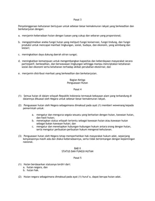 Pasal 3

Penyelenggaraan kehutanan bertujuan untuk sebesar-besar kemakmuran rakyat yang berkeadilan dan
berkelanjutan dengan:

a. menjamin keberadaan hutan dengan luasan yang cukup dan sebaran yang proporsional;

b. mengoptimalkan aneka fungsi hutan yang meliputi fungsi konservasi, fungsi lindung, dan fungsi
   produksi untuk mencapai manfaat lingkungan, sosial, budaya, dan ekonomi, yang seimbang dan
   lestari;

c. meningkatkan daya dukung daerah aliran sungai;

d. meningkatkan kemampuan untuk mengembangkan kapasitas dan keberdayaan masyarakat secara
   partisipatif, berkeadilan, dan berwawasan lingkungan sehingga mampu menciptakan ketahanan
   sosial dan ekonomi serta ketahanan terhadap akibat perubahan eksternal; dan

e. menjamin distribusi manfaat yang berkeadilan dan berkelanjutan.

                                           Bagian Ketiga
                                         Penguasaan Hutan

                                                Pasal 4

(1) Semua hutan di dalam wilayah Republik Indonesia termasuk kekayaan alam yang terkandung di
    dalamnya dikuasai oleh Negara untuk sebesar-besar kemakmuran rakyat.

(2) Penguasaan hutan oleh Negara sebagaimana dimaksud pada ayat (1) memberi wewenang kepada
    pemerintah untuk:

           a. mengatur dan mengurus segala sesuatu yang berkaitan dengan hutan, kawasan hutan,
              dan hasil hutan;
           b. menetapkan status wilayah tertentu sebagai kawasan hutan atau kawasan hutan
              sebagai bukan kawasan hutan; dan
           c. mengatur dan menetapkan hubungan-hubungan hukum antara orang dengan hutan,
              serta mengatur perbuatan-perbuatan hukum mengenai kehutanan.

(3) Penguasaan hutan oleh Negara tetap memperhatikan hak masyarakat hukum adat, sepanjang
    kenyataannya masih ada dan diakui keberadaannya, serta tidak bertentangan dengan kepentingan
    nasional.

                                              BAB II
                                     STATUS DAN FUNGSI HUTAN

                                                Pasal 5

(1) Hutan berdasarkan statusnya terdiri dari:
    a. hutan negara, dan
    b. hutan hak.

(2) Hutan negara sebagaimana dimaksud pada ayat (1) huruf a, dapat berupa hutan adat.
 
