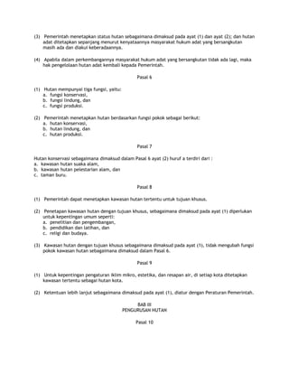 (3) Pemerintah menetapkan status hutan sebagaimana dimaksud pada ayat (1) dan ayat (2); dan hutan
    adat ditetapkan sepanjang menurut kenyataannya masyarakat hukum adat yang bersangkutan
    masih ada dan diakui keberadaannya.

(4) Apabila dalam perkembangannya masyarakat hukum adat yang bersangkutan tidak ada lagi, maka
    hak pengelolaan hutan adat kembali kepada Pemerintah.

                                               Pasal 6

(1) Hutan mempunyai tiga fungsi, yaitu:
    a. fungsi konservasi,
    b. fungsi lindung, dan
    c. fungsi produksi.

(2) Pemerintah menetapkan hutan berdasarkan fungsi pokok sebagai berikut:
    a. hutan konservasi,
    b. hutan lindung, dan
    c. hutan produksi.

                                               Pasal 7

Hutan konservasi sebagaimana dimaksud dalam Pasal 6 ayat (2) huruf a terdiri dari :
a. kawasan hutan suaka alam,
b. kawasan hutan pelestarian alam, dan
c. taman buru.

                                               Pasal 8

(1) Pemerintah dapat menetapkan kawasan hutan tertentu untuk tujuan khusus.

(2) Penetapan kawasan hutan dengan tujuan khusus, sebagaimana dimaksud pada ayat (1) diperlukan
    untuk kepentingan umum seperti:
    a. penelitian dan pengembangan,
    b. pendidikan dan latihan, dan
    c. religi dan budaya.

(3) Kawasan hutan dengan tujuan khusus sebagaimana dimaksud pada ayat (1), tidak mengubah fungsi
    pokok kawasan hutan sebagaimana dimaksud dalam Pasal 6.

                                               Pasal 9

(1) Untuk kepentingan pengaturan iklim mikro, estetika, dan resapan air, di setiap kota ditetapkan
    kawasan tertentu sebagai hutan kota.

(2) Ketentuan lebih lanjut sebagaimana dimaksud pada ayat (1), diatur dengan Peraturan Pemerintah.

                                               BAB III
                                          PENGURUSAN HUTAN

                                               Pasal 10
 
