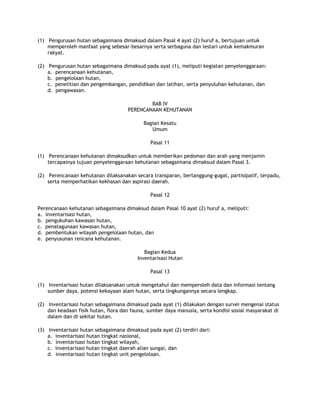 (1) Pengurusan hutan sebagaimana dimaksud dalam Pasal 4 ayat (2) huruf a, bertujuan untuk
    memperoleh manfaat yang sebesar-besarnya serta serbaguna dan lestari untuk kemakmuran
    rakyat.

(2) Pengurusan hutan sebagaimana dimaksud pada ayat (1), meliputi kegiatan penyelenggaraan:
    a. perencanaan kehutanan,
    b. pengelolaan hutan,
    c. penelitian dan pengembangan, pendidikan dan latihan, serta penyuluhan kehutanan, dan
    d. pengawasan.

                                             BAB IV
                                     PERENCANAAN KEHUTANAN

                                            Bagian Kesatu
                                               Umum

                                               Pasal 11

(1) Perencanaan kehutanan dimaksudkan untuk memberikan pedoman dan arah yang menjamin
    tercapainya tujuan penyelenggaraan kehutanan sebagaimana dimaksud dalam Pasal 3.

(2) Perencanaan kehutanan dilaksanakan secara transparan, bertanggung-gugat, partisipatif, terpadu,
    serta memperhatikan kekhasan dan aspirasi daerah.

                                               Pasal 12

Perencanaan kehutanan sebagaimana dimaksud dalam Pasal 10 ayat (2) huruf a, meliputi:
a. inventarisasi hutan,
b. pengukuhan kawasan hutan,
c. penatagunaan kawasan hutan,
d. pembentukan wilayah pengelolaan hutan, dan
e. penyusunan rencana kehutanan.

                                            Bagian Kedua
                                         Inventarisasi Hutan

                                               Pasal 13

(1) Inventarisasi hutan dilaksanakan untuk mengetahui dan memperoleh data dan informasi tentang
    sumber daya, potensi kekayaan alam hutan, serta lingkungannya secara lengkap.

(2) Inventarisasi hutan sebagaimana dimaksud pada ayat (1) dilakukan dengan survei mengenai status
    dan keadaan fisik hutan, flora dan fauna, sumber daya manusia, serta kondisi sosial masyarakat di
    dalam dan di sekitar hutan.

(3) Inventarisasi hutan sebagaimana dimaksud pada ayat (2) terdiri dari:
    a. inventarisasi hutan tingkat nasional,
    b. inventarisasi hutan tingkat wilayah,
    c. inventarisasi hutan tingkat daerah alian sungai, dan
    d. inventarisasi hutan tingkat unit pengelolaan.
 