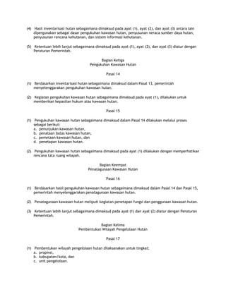 (4) Hasil inventarisasi hutan sebagaimana dimaksud pada ayat (1), ayat (2), dan ayat (3) antara lain
    dipergunakan sebagai dasar pengukuhan kawasan hutan, penyusunan neraca sumber daya hutan,
    penyusunan rencana kehutanan, dan sistem informasi kehutanan.

(5) Ketentuan lebih lanjut sebagaimana dimaksud pada ayat (1), ayat (2), dan ayat (3) diatur dengan
    Peraturan Pemerintah.

                                           Bagian Ketiga
                                     Pengukuhan Kawasan Hutan

                                               Pasal 14

(1) Berdasarkan inventarisasi hutan sebagaimana dimaksud dalam Pasal 13, pemerintah
    menyelenggarakan pengukuhan kawasan hutan.

(2) Kegiatan pengukuhan kawasan hutan sebagaimana dimaksud pada ayat (1), dilakukan untuk
    memberikan kepastian hukum atas kawasan hutan.

                                               Pasal 15

(1) Pengukuhan kawasan hutan sebagaimana dimaksud dalam Pasal 14 dilakukan melalui proses
    sebagai berikut:
    a. penunjukan kawasan hutan,
    b. penataan batas kawasan hutan,
    c. pemetaan kawasan hutan, dan
    d. penetapan kawasan hutan.

(2) Pengukuhan kawasan hutan sebagaimana dimaksud pada ayat (1) dilakukan dengan memperhatikan
    rencana tata ruang wilayah.

                                          Bagian Keempat
                                    Penatagunaan Kawasan Hutan

                                               Pasal 16

(1) Berdasarkan hasil pengukuhan kawasan hutan sebagaimana dimaksud dalam Pasal 14 dan Pasal 15,
    pemerintah menyelenggarakan penatagunaan kawasan hutan.

(2) Penatagunaan kawasan hutan meliputi kegiatan penetapan fungsi dan penggunaan kawasan hutan.

(3) Ketentuan lebih lanjut sebagaimana dimaksud pada ayat (1) dan ayat (2) diatur dengan Peraturan
    Pemerintah.

                                          Bagian Kelima
                               Pembentukan Wilayah Pengelolaan Hutan

                                               Pasal 17

(1) Pembentukan wilayah pengelolaan hutan dilaksanakan untuk tingkat:
    a. propinsi,
    b. kabupaten/kota, dan
    c. unit pengelolaan.
 