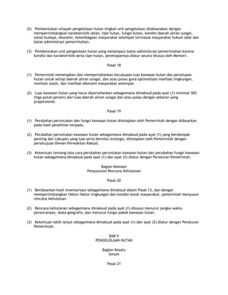 (2) Pembentukan wilayah pengelolaan hutan tingkat unit pengelolaan dilaksanakan dengan
    mempertimbangkan karakteristik lahan, tipe hutan, fungsi hutan, kondisi daerah aliran sungai,
    sosial budaya, ekonomi, kelembagaan masyarakat setempat termasuk masyarakat hukum adat dan
    batas administrasi pemerintahan.

(3) Pembentukan unit pengelolaan hutan yang melampaui batas administrasi pemerintahan karena
    kondisi dan karakteristik serta tipe hutan, penetapannya diatur secara khusus oleh Menteri.

                                              Pasal 18

(1) Pemerintah menetapkan dan mempertahankan kecukupan luas kawasan hutan dan penutupan
    hutan untuk setiap daerah aliran sungai, dan atau pulau guna optimalisasi manfaat lingkungan,
    manfaat sosial, dan manfaat ekonomi masyarakat setempat.

(2) Luas kawasan hutan yang harus dipertahankan sebagaimana dimaksud pada ayat (1) minimal 30%
    (tiga puluh persen) dari luas daerah aliran sungai dan atau pulau dengan sebaran yang
    proporsional.

                                              Pasal 19

(1) Perubahan peruntukan dan fungsi kawasan hutan ditetapkan oleh Pemerintah dengan didasarkan
    pada hasil penelitian terpadu.

(2) Perubahan peruntukan kawasan hutan sebagaimana dimaksud pada ayat (1) yang berdampak
    penting dan cakupan yang luas serta bernilai strategis, ditetapkan oleh Pemerintah dengan
    persetujuan Dewan Perwakilan Rakyat.

(3) Ketentuan tentang tata cara perubahan peruntukan kawasan hutan dan perubahan fungsi kawasan
    hutan sebagaimana dimaksud pada ayat (1) dan ayat (2) diatur dengan Peraturan Pemerintah.

                                          Bagian Keenam
                                   Penyusunan Rencana Kehutanan

                                              Pasal 20

(1) Berdasarkan hasil inventarisasi sebagaimana dimaksud dalam Pasal 13, dan dengan
    mempertimbangkan faktor-faktor lingkungan dan kondisi sosial masyarakat, pemerintah menyusun
    rencana kehutanan.

(2) Rencana kehutanan sebagaimana dimaksud pada ayat (1) disusun menurut jangka waktu
    perencanaan, skala geografis, dan menurut fungsi pokok kawasan hutan.

(3) Ketentuan lebih lanjut sebagaimana dimaksud pada ayat (1) dan ayat (2) diatur dengan Peraturan
    Pemerintah.

                                              BAB V
                                        PENGELOLAAN HUTAN

                                            Bagian Kesatu
                                               Umum

                                              Pasal 21
 