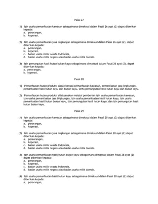 Pasal 27

(1) Izin usaha pemanfaatan kawasan sebagaimana dimaksud dalam Pasal 26 ayat (2) dapat diberikan
    kepada:
    a. perorangan,
    b. koperasi.

(2) Izin usaha pemanfaatan jasa lingkungan sebagaimana dimaksud dalam Pasal 26 ayat (2), dapat
    diberikan kepada:
    a. perorangan,
    b. koperasi,
    c. badan usaha milik swasta Indonesia,
    d. badan usaha milik negara atau badan usaha milik daerah.

(3) Izin pemungutan hasil hutan bukan kayu sebagaimana dimaksud dalam Pasal 26 ayat (2), dapat
    diberikan kepada:
    a. perorangan,
    b. koperasi.

                                             Pasal 28

(1) Pemanfaatan hutan produksi dapat berupa pemanfaatan kawasan, pemanfaatan jasa lingkungan,
    pemanfaatan hasil hutan kayu dan bukan kayu, serta pemungutan hasil hutan kayu dan bukan kayu.

(2) Pemanfaatan hutan produksi dilaksanakan melalui pemberian izin usaha pemanfaatan kawasan,
    izin usaha pemanfaatan jasa lingkungan, izin usaha pemanfaatan hasil hutan kayu, izin usaha
    pemanfaatan hasil hutan bukan kayu, izin pemungutan hasil hutan kayu, dan izin pemungutan hasil
    hutan bukan kayu.

                                             Pasal 29

(1) Izin usaha pemanfaatan kawasan sebagaimana dimaksud dalam Pasal 28 ayat (2) dapat diberikan
    kepada:
    a. perorangan,
    b. koperasi.

(2) Izin usaha pemanfaatan jasa lingkungan sebagaimana dimaksud dalam Pasal 28 ayat (2) dapat
    diberikan kepada:
    a. peraorangan,
    b. koperasi,
    c. badan usaha milik swasta Indonesia,
    d. badan usaha milik negara atau badan usaha milik daerah.

(3) Izin usaha pemanfaatan hasil hutan bukan kayu sebagaimana dimaksud dalam Pasal 28 ayat (2)
    dapat diberikan kepada:
    a. perorangan,
    b. koperasi,
    c. badan usaha milik swasta Indonesia,
    d. badan usaha milik negara atau badan usaha milik daerah.

(4) Izin usaha pemanfaatan hasil hutan kayu sebagaimana dimaksud dalam Pasal 28 ayat (2) dapat
    diberikan kepada:
    a. perorangan,
 